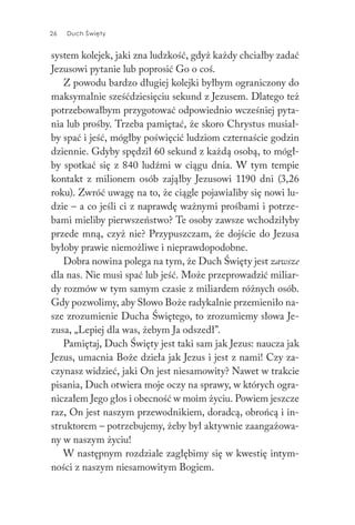 26 Duch Święty
system kolejek, jaki zna ludzkość, gdyż każdy chciałby zadać
Jezusowi pytanie lub poprosić Go o coś.
Z powodu bardzo długiej kolejki byłbym ograniczony do
maksymalnie sześćdziesięciu sekund z Jezusem. Dlatego też
potrzebowałbym przygotować odpowiednio wcześniej pyta-
nia lub prośby. Trzeba pamiętać, że skoro Chrystus musiał-
by spać i jeść, mógłby poświęcić ludziom czternaście godzin
dziennie. Gdyby spędził 60 sekund z każdą osobą, to mógł-
by spotkać się z 840 ludźmi w ciągu dnia. W tym tempie
kontakt z milionem osób zająłby Jezusowi 1190 dni (3,26
roku). Zwróć uwagę na to, że ciągle pojawialiby się nowi lu-
dzie – a co jeśli ci z naprawdę ważnymi prośbami i potrze-
bami mieliby pierwszeństwo? Te osoby zawsze wchodziłyby
przede mną, czyż nie? Przypuszczam, że dojście do Jezusa
byłoby prawie niemożliwe i nieprawdopodobne.
Dobra nowina polega na tym, że Duch Święty jest zawsze
dla nas. Nie musi spać lub jeść. Może przeprowadzić miliar-
dy rozmów w tym samym czasie z miliardem różnych osób.
Gdy pozwolimy, aby Słowo Boże radykalnie przemieniło na-
sze zrozumienie Ducha Świętego, to zrozumiemy słowa Je-
zusa, „Lepiej dla was, żebym Ja odszedł”.
Pamiętaj, Duch Święty jest taki sam jak Jezus: naucza jak
Jezus, umacnia Boże dzieła jak Jezus i jest z nami! Czy za-
czynasz widzieć, jaki On jest niesamowity? Nawet w trakcie
pisania, Duch otwiera moje oczy na sprawy, w których ogra-
niczałem Jego głos i obecność w moim życiu. Powiem jeszcze
raz, On jest naszym przewodnikiem, doradcą, obrońcą i in-
struktorem – potrzebujemy, żeby był aktywnie zaangażowa-
ny w naszym życiu!
W następnym rozdziale zagłębimy się w kwestię intym-
ności z naszym niesamowitym Bogiem.
 