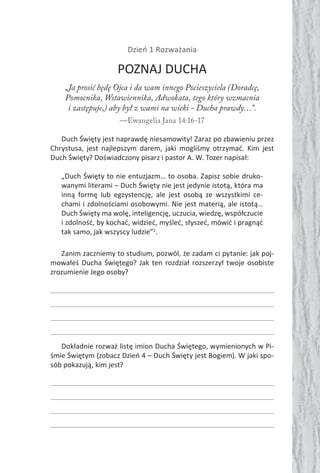 Dzień 1 Rozważania
POZNAJ DUCHA
„Ja prosić będę Ojca i da wam innego Pocieszyciela (Doradcę,
Pomocnika, Wstawiennika, Adwokata, tego który wzmacnia
i zastępuje,) aby był z wami na wieki - Ducha prawdy…”.
—Ewangelia Jana 14:16-17
Duch Święty jest naprawdę niesamowity! Zaraz po zbawieniu przez
Chrystusa, jest najlepszym darem, jaki mogliśmy otrzymać. Kim jest
Duch Święty? Doświadczony pisarz i pastor A. W. Tozer napisał:
„Duch Święty to nie entuzjazm… to osoba. Zapisz sobie druko-
wanymi literami – Duch Święty nie jest jedynie istotą, która ma
inną formę lub egzystencję, ale jest osobą ze wszystkimi ce-
chami i zdolnościami osobowymi. Nie jest materią, ale istotą…
Duch Święty ma wolę, inteligencję, uczucia, wiedzę, współczucie
i zdolność, by kochać, widzieć, myśleć, słyszeć, mówić i pragnąć
tak samo, jak wszyscy ludzie”1
.
Zanim zaczniemy to studium, pozwól, że zadam ci pytanie: jak poj-
mowałeś Ducha Świętego? Jak ten rozdział rozszerzył twoje osobiste
zrozumienie Jego osoby?
Dokładnie rozważ listę imion Ducha Świętego, wymienionych w Pi-
śmie Świętym (zobacz Dzień 4 – Duch Święty jest Bogiem). W jaki spo-
sób pokazują, kim jest?
 