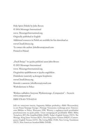 Holy Spirit (Polish) by John Bevere
© 2014 Messenger International
www. MessengerInternational.org
Originally published in English
Additional resources in Polish are available for free download at:
www.CloudLibrary.org
To contact the author: JohnBevere@ymail.com
Printed in Poland
„Duch Święty” (w języku polskim) autor John Bevere
© 2015 Messenger International
www. MessengerInternational.org
Oryginalnie opublikowane w języku angielskim
Dodatkowe materiały są dostępne bezpłatnie:
www.CloudLibrary.org
Kontakt z autorem: JohnBevere@ymail.com
Wydrukowano w Polsce
Wydano nakładem Instytutu Wydawniczego „Compassion” – Szczecin
www.compassion.pl
ISBN 978-83-7978-035-8
Jeśli nie oznaczono inaczej, fragmenty biblijne pochodzą z Biblii Warszawskiej,
to jest Pisma Świętego Starego i Nowego Testamentu wydanego przez Towarzy-
stwo Biblijne w Polsce, Warszawa 1996. Wersety z anglojęzycznych przekładów
przetłumaczono na język polski. Użyto następujących przekładów Biblii: Biblia
Tysiąclecia (BT),The Amplified Bible (AMP), Today’s English Version (TEV), The
Message, King James Version (KJV), New King James Version (NKJV), Contem-
porary English Version (CEV), The Living Bible (TLB), New Living Translation
(NLT), New American Standard Bible (NASB).
 