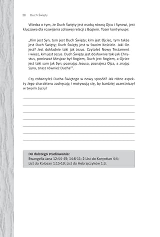 28 Duch Święty
Wiedza o tym, że Duch Święty jest osobą równą Ojcu i Synowi, jest
kluczowa dla rozwijania zdrowej relacji z Bogiem. Tozer kontynuuje:
„Kim jest Syn, tym jest Duch Święty; kim jest Ojciec, tym także
jest Duch Święty; Duch Święty jest w Swoim Kościele. Jaki On
jest? Jest dokładnie taki jak Jezus. Czytałeś Nowy Testament
i wiesz, kim jest Jezus. Duch Święty jest dosłownie taki jak Chry-
stus, ponieważ Mesjasz był Bogiem, Duch jest Bogiem, a Ojciec
jest taki sam jak Syn; poznając Jezusa, poznajesz Ojca, a znając
Syna, znasz również Ducha”2
.
Czy zobaczyłeś Ducha Świętego w nowy sposób? Jak różne aspek-
ty Jego charakteru zachęcają i motywują cię, by bardziej uczestniczył
w twoim życiu?
Do dalszego studiowania:
Ewangelia Jana 12:44-45; 14:8-11; 2 List do Koryn an 4:4;
List do Kolosan 1:15-19; List do Hebrajczyków 1:3.
 