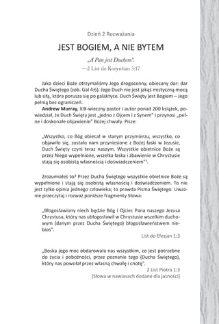 Dzień 2 Rozważania
JEST BOGIEM, A NIE BYTEM
„A Pan jest Duchem”.
—2 List do Koryntian 3:17
Jako dzieci Boże otrzymaliśmy Jego drogocenny, obiecany dar: dar
Ducha Świętego (zob. Gal 4:6). Jego Duch nie jest jakąś mistyczną mocą
lub siłą, która porusza się po galaktyce. Duch Święty jest Bogiem – Jego
pełnią bez ograniczeń.
Andrew Murray, XIX-wieczny pastor i autor ponad 200 książek, po-
wiedział, że Duch Święty jest „jedno z Ojcem i z Synem” i przynosi „peł-
ne i doskonałe objawienie” Bożej chwały. Pisze:
„Wszystko, co Bóg obiecał w starym przymierzu, wszystko, co
objawiło się, zostało nam przyniesione z Bożej łaski w Jezusie,
Duch Święty czyni teraz naszym. Wszystkie obietnice Boże są
przez Niego wypełnione, wszelka łaska i zbawienie w Chrystusie
stają się osobistą własnością i doświadczeniem”3
.
Zrozumiałeś to? Przez Ducha Świętego wszystkie obietnice Boże są
wypełnione i stają się osobistą własnością i doświadczeniem. To nie
jest tylko opinia jednego człowieka; to prawda Pisma Świętego. Uważ-
nie przeczytaj i rozważ poniższe fragmenty Słowa:
„Błogosławiony niech będzie Bóg i Ojciec Pana naszego Jezusa
Chrystusa, który nas ubłogosławił w Chrystusie wszelkim ducho-
wym (danym przez Ducha Świętego) błogosławieństwem nie-
bios”.
List do Efezjan 1:3
„Boska jego moc obdarowała nas wszystkim, co jest potrzebne
do życia i pobożności, przez poznanie tego (Ducha Świętego),
który nas powołał przez własną chwałę i cnotę”.
2 List Piotra 1:3
[Słowa w nawiasach dodane dla jasności]
 