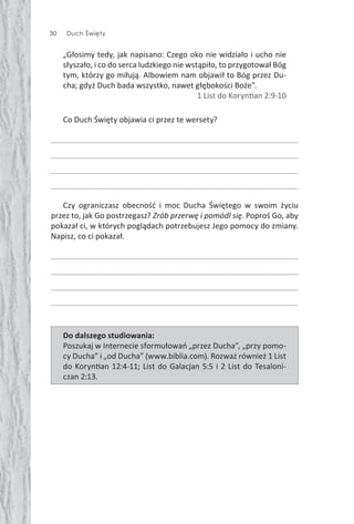 30 Duch Święty
„Głosimy tedy, jak napisano: Czego oko nie widziało i ucho nie
słyszało, i co do serca ludzkiego nie wstąpiło, to przygotował Bóg
tym, którzy go miłują. Albowiem nam objawił to Bóg przez Du-
cha; gdyż Duch bada wszystko, nawet głębokości Boże”.
1 List do Koryn an 2:9-10
Co Duch Święty objawia ci przez te wersety?
Czy ograniczasz obecność i moc Ducha Świętego w swoim życiu
przez to, jak Go postrzegasz? Zrób przerwę i pomódl się. Poproś Go, aby
pokazał ci, w których poglądach potrzebujesz Jego pomocy do zmiany.
Napisz, co ci pokazał.
Do dalszego studiowania:
Poszukaj w Internecie sformułowań „przez Ducha”, „przy pomo-
cy Ducha” i „od Ducha” (www.biblia.com). Rozważ również 1 List
do Koryn an 12:4-11; List do Galacjan 5:5 i 2 List do Tesaloni-
czan 2:13.
 