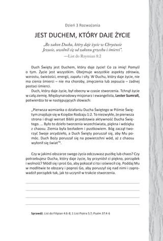 Dzień 3 Rozważania
JEST DUCHEM, KTÓRY DAJE ŻYCIE
„Bo zakon Ducha, który daje życie w Chrystusie
Jezusie, uwolnił cię od zakonu grzechu i śmierci”.
—List do Rzymian 8:2
Duch Święty jest Duchem, który daje życie! Co za imię! Pomyśl
o tym. Życie jest wszystkim. Obejmuje wszystkie aspekty zdrowia,
wzrostu, świeżości, energii, zapału i siły. W Duchu, który daje życie, nie
ma cienia śmierci – nie ma choroby, zmęczenia lub zepsucia – żadnej
postaci śmierci.
Duch, który daje życie, był obecny w czasie stworzenia. Tchnął życie
w całą ziemię. Międzynarodowy misjonarz i ewangelista, Lester Sumrall,
potwierdza to w następujących słowach:
„Pierwsza wzmianka o działaniu Ducha Świętego w Piśmie Świę-
tym znajduje się w Księdze Rodzaju 1:2. To niezwykłe, że pierwsza
strona i drugi werset Biblii przedstawia aktywność Ducha Świę-
tego. … Było to dzieło tworzenia wszechświata, piękna i wdzięku
z chaosu. Ziemia była bezładem i pustkowiem. Bóg zaczął two-
rzyć Swoje arcydzieło, a Duch Święty poruszał się, aby Mu po-
móc. Duch Boży poruszał się na powierzchni wód, aż z chaosu
wyłonił się świat”4
.
Czy w jakimś obszarze swego życia odczuwasz pustkę lub chaos? Czy
potrzebujesz Ducha, który daje życie, by przyniósł ci piękno, porządek
i wolność? Módl się i proś Go, aby pokazał ci to i oświecił cię. Poddaj Mu
w modlitwie te obszary i poproś Go, aby poruszył się nad nimi i zapro-
wadził porządek tak, jak to uczynił w trakcie stworzenia.
Sprawdź: List do Filipian 4:6-8; 1 List Piotra 5:7; Psalm 37:4-6
 