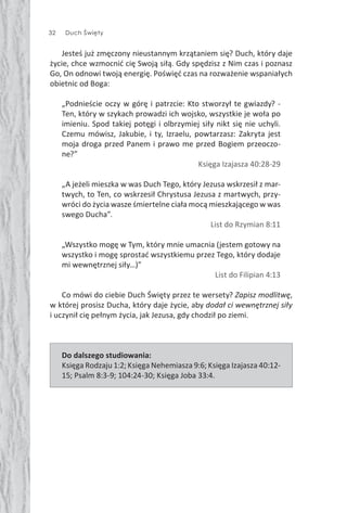 32 Duch Święty
Jesteś już zmęczony nieustannym krzątaniem się? Duch, który daje
życie, chce wzmocnić cię Swoją siłą. Gdy spędzisz z Nim czas i poznasz
Go, On odnowi twoją energię. Poświęć czas na rozważenie wspaniałych
obietnic od Boga:
„Podnieście oczy w górę i patrzcie: Kto stworzył te gwiazdy? -
Ten, który w szykach prowadzi ich wojsko, wszystkie je woła po
imieniu. Spod takiej potęgi i olbrzymiej siły nikt się nie uchyli.
Czemu mówisz, Jakubie, i ty, Izraelu, powtarzasz: Zakryta jest
moja droga przed Panem i prawo me przed Bogiem przeoczo-
ne?”
Księga Izajasza 40:28-29
„A jeżeli mieszka w was Duch Tego, który Jezusa wskrzesił z mar-
twych, to Ten, co wskrzesił Chrystusa Jezusa z martwych, przy-
wróci do życia wasze śmiertelne ciała mocą mieszkającego w was
swego Ducha”.
List do Rzymian 8:11
„Wszystko mogę w Tym, który mnie umacnia (jestem gotowy na
wszystko i mogę sprostać wszystkiemu przez Tego, który dodaje
mi wewnętrznej siły…)”
List do Filipian 4:13
Co mówi do ciebie Duch Święty przez te wersety? Zapisz modlitwę,
w której prosisz Ducha, który daje życie, aby dodał ci wewnętrznej siły
i uczynił cię pełnym życia, jak Jezusa, gdy chodził po ziemi.
Do dalszego studiowania:
Księga Rodzaju 1:2; Księga Nehemiasza 9:6; Księga Izajasza 40:12-
15; Psalm 8:3-9; 104:24-30; Księga Joba 33:4.
 