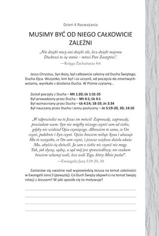 Dzień 4 Rozważania
MUSIMY BYĆ OD NIEGO CAŁKOWICIE
ZALEŻNI
„Nie dzięki mocy ani dzięki sile, lecz dzięki mojemu
Duchowi to się stanie - mówi Pan Zastępów”.
—Księga Zachariasza 4:6
Jezus Chrystus, Syn Boży, był całkowicie zależny od Ducha Świętego,
Ducha Ojca. Wszystko, kim był i co uczynił, od poczęcia do zmartwych-
wstania, wynikało z działania Ducha. W Piśmie czytamy…
Został poczęty z Ducha – Mt 1:20; Łk 1:31-35
Był prowadzony przez Ducha – Mt 4:1; Łk 4:1
Był wzmacniany przez Ducha – Łk 4:14; 18-19; Jn 3:34
Był nauczany przez Ducha i Jemu posłuszny – Jn 5:19-20, 30; 14:10
„W odpowiedzi na to Jezus im mówił: Zaprawdę, zaprawdę,
powiadam wam: Syn nie mógłby niczego czynić sam od siebie,
gdyby nie widział Ojca czyniącego. Albowiem to samo, co On
czyni, podobnie i Syn czyni. Ojciec bowiem miłuje Syna i ukazuje
Mu to wszystko, co On sam czyni, i jeszcze większe dzieła ukaże
Mu, abyście się dziwili. Ja sam z siebie nic czynić nie mogę.
Tak, jak słyszę, sądzę, a sąd mój jest sprawiedliwy; nie szukam
bowiem własnej woli, lecz woli Tego, który Mnie posłał”.
—Ewangelia Jana 5:19-20, 30
Zastanów się uważnie nad wypowiedzią Jezusa na temat zależności
w Ewangelii Jana 5 (powyżej). Co Duch Święty objawił ci na temat Swojej
relacji z Jezusem? W jaki sposób cię to motywuje?
 