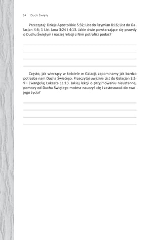 34 Duch Święty
Przeczytaj: Dzieje Apostolskie 5:32; List do Rzymian 8:16; List do Ga-
lacjan 4:6; 1 List Jana 3:24 i 4:13. Jakie dwie powtarzające się prawdy
o Duchu Świętym i naszej relacji z Nim potraﬁsz podać?
Często, jak wierzący w kościele w Galacji, zapominamy jak bardzo
potrzeba nam Ducha Świętego. Przeczytaj uważnie List do Galacjan 3:2-
9 i Ewangelię Łukasza 11:13. Jakiej lekcji o przyjmowaniu nieustannej
pomocy od Ducha Świętego możesz nauczyć cię i zastosować do swo-
jego życia?
 