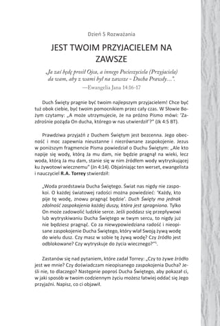 Dzień 5 Rozważania
JEST TWOIM PRZYJACIELEM NA
ZAWSZE
„Ja zaś będę prosił Ojca, a innego Pocieszyciela (Przyjaciela)
da wam, aby z wami był na zawsze - Ducha Prawdy…”.
—Ewangelia Jana 14:16-17
Duch Święty pragnie być twoim najlepszym przyjacielem! Chce być
tuż obok ciebie, być twoim pomocnikiem przez cały czas. W Słowie Bo-
żym czytamy: „A może utrzymujecie, że na próżno Pismo mówi: ‘Za-
zdrośnie pożąda On ducha, którego w nas utwierdził’?” (Jk 4:5 BT).
Prawdziwa przyjaźń z Duchem Świętym jest bezcenna. Jego obec-
ność i moc zapewnia nieustanne i niezrównane zaspokojenie. Jezus
w poniższym fragmencie Pisma powiedział o Duchu Świętym: „Ale kto
napije się wody, którą Ja mu dam, nie będzie pragnął na wieki, lecz
woda, którą Ja mu dam, stanie się w nim źródłem wody wytryskującej
ku żywotowi wiecznemu” (Jn 4:14). Objaśniając ten werset, ewangelista
i nauczyciel R.A. Torrey stwierdził:
„Woda przedstawia Ducha Świętego. Świat nas nigdy nie zaspo-
koi. O każdej światowej radości można powiedzieć: ‘Każdy, kto
pije tę wodę, znowu pragnąć będzie’. Duch Święty ma jednak
zdolność zaspokojenia każdej duszy, która jest spragniona. Tylko
On może zadowolić ludzkie serce. Jeśli poddasz się przepływowi
lub wytryskiwaniu Ducha Świętego w twym sercu, to nigdy już
nie będziesz pragnąć. Co za niewypowiedziana radość i nieopi-
sane zaspokojenie Ducha Świętego, który wlał Swoją żywą wodę
do wielu dusz. Czy masz w sobie tę żywą wodę? Czy źródło jest
odblokowane? Czy wytryskuje do życia wiecznego?”5
.
Zastanów się nad pytaniem, które zadał Torrey: „Czy to żywe źródło
jest we mnie? Czy doświadczam nieopisanego zaspokojenia Ducha? Je-
śli nie, to dlaczego? Następnie poproś Ducha Świętego, aby pokazał ci,
w jaki sposób w twoim codziennym życiu możesz łatwiej oddać się Jego
przyjaźni. Napisz, co ci objawił.
 