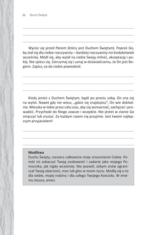 36 Duch Święty
Wycisz się przed Panem (który jest Duchem Świętym). Poproś Go,
by stał się dla ciebie rzeczywisty – bardziej rzeczywisty niż kiedykolwiek
wcześniej. Módl się, aby wylał na ciebie Swoją miłość, akceptację i po-
kój. Nie spiesz się. Zatrzymaj się i uznaj w doświadczeniu, że On jest Bo-
giem. Zapisz, co do ciebie powiedział.
Kiedy jesteś z Duchem Świętym, bądź po prostu sobą. On zna cię
na wylot. Nawet gdy nie wiesz, „gdzie się znajdujesz”, On wie dokład-
nie. Mieszka w tobie przez cały czas, aby cię wzmacniać, zachęcać i pro-
wadzić. Przychodź do Niego zawsze i wszędzie. Nie jesteś w stanie Go
zmęczyć lub znużyć. Za każdym razem cię przyjmie. Jest twoim najlep-
szym przyjacielem!
Modlitwa
Duchu Święty, rozszerz całkowicie moje zrozumienie Ciebie. Po-
móż mi zobaczyć Twoją osobowość i zadanie jako mojego Po-
mocnika, jak nigdy wcześniej. Nie pozwól, żebym znów ograni-
czał Twoją obecność, moc lub głos w moim życiu. Modlę się o to
dla siebie, mojej rodziny i dla całego Twojego Kościoła. W imie-
niu Jezusa, amen.
 