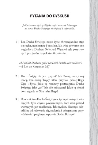 PYTANIA DO DYSKUSJI
Jeśli używasz tej książki jako części nauczań Messenger
na temat Ducha Świętego, to obejrzyj 1 sesję wideo.
1 | Bez Ducha Świętego nasze życie chrześcijańskie staje
się suche, monotonne i bezsilne. Jak więc powinno ono
wyglądać z Duchem Świętym? Wymień tyle pozytyw-
nych przejawów i aspektów, ile potrafisz.
„A Pan jest Duchem; gdzie zaś Duch Pański, tam wolność”.
—2 List do Koryntian 3:17
2 | Duch Święty nie jest „czymś” lub Boską, mistyczną
mocą, lecz osobą Trójcy, która przynosi pełnię Boga
Ojca i Syna. Jakie są rezultaty postrzegania Ducha
Świętego jako „coś” lub siłę mistyczną? Jakie są skutki
dostrzegania w Nim pełni Boga?
3 | Uczestnictwo Ducha Świętego w życiu pierwszych wie-
rzących było czymś powszechnym, lecz dziś pośród
wierzących jest rzadkością. Jak myślisz, dlaczego ode-
szliśmy od radowania się, szukania i polegania na przy-
wództwie i potężnym wpływie Ducha Bożego?
 