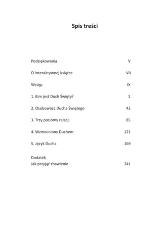 Spis treści
Podziękowania V
O interaktywnej książce VII
Wstęp IX
1. Kim jest Duch Święty? 1
2. Osobowość Ducha Świętego 43
3. Trzy poziomy relacji 85
4. Wzmocniony Duchem 121
5. Język Ducha 169
Dodatek
Jak przyjąć zbawienie 241
 