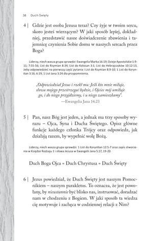 38 Duch Święty38 Duch Święty
4 | Gdzie jest osoba Jezusa teraz? Czy żyje w twoim sercu,
skoro jesteś wierzącym? W jaki sposób lepiej, dokład-
niej, przedstawić nasze doświadczenie zbawienia i ta-
jemnicę czynienia Sobie domu w naszych sercach przez
Boga?
Liderzy, niech wasza grupa sprawdzi: Ewangelia Marka 16:19; Dzieje Apostolskie 1:9-
11; 7:55-56; List do Rzymian 8:34; List do Kolosan 3:1; List do Hebrajczyków 10:12-13,
żeby odpowiedzieć na pierwszą część pytania i List do Rzymian 8:9-10; 1 List do Koryn-
an 3:16; 6:19; 1 List Jana 3:24 dla przypomnienia.
„Odpowiedział Jezus i rzekł mu: Jeśli kto mnie miłuje,
słowa mojego przestrzegać będzie, i Ojciec mój umiłuje
go, i do niego przyjdziemy, i u niego zamieszkamy”.
—Ewangelia Jana 14:23
5 | Pan, nasz Bóg jest jeden, a jednak ma trzy sposoby wy-
razu – Ojca, Syna i Ducha Świętego. Opisz główne
funkcje każdego członka Trójcy oraz odpowiedz, jak
działają razem, by wypełnić wolę Bożą.
Liderzy, niech wasza grupa sprawdzi: 1 List do Koryn an 12:5-7 oraz zapis stworze-
nia w Księdze Rodzaju 1 i słowa Jezusa w Ewangelii Jana 5:17, 19-20.
Duch Boga Ojca = Duch Chrystusa = Duch Święty
6 | Jezus powiedział, że Duch Święty jest naszym Pomoc-
nikiem – naszym parakletos. To oznacza, że jest powo-
łany, by nieustannie być blisko nas, instruować, doradzać
nam w chodzeniu z Bogiem. W jaki sposób ta wiedza
cię motywuje i zachęca w codziennej relacji z Nim?
 