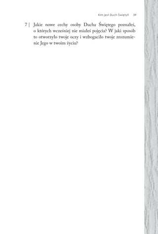 Kim jest Duch Święty? 39
7 | Jakie nowe cechy osoby Ducha Świętego poznałeś,
o których wcześniej nie miałeś pojęcia? W jaki sposób
to otworzyło twoje oczy i wzbogaciło twoje zrozumie-
nie Jego w twoim życiu?
 