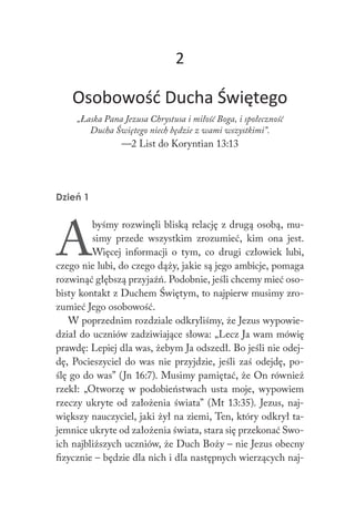 2
Osobowość Ducha Świętego
„Łaska Pana Jezusa Chrystusa i miłość Boga, i społeczność
Ducha Świętego niech będzie z wami wszystkimi”.
—2 List do Koryntian 13:13
Dzień 1
A
byśmy rozwinęli bliską relację z drugą osobą, mu-
simy przede wszystkim zrozumieć, kim ona jest.
Więcej informacji o tym, co drugi człowiek lubi,
czego nie lubi, do czego dąży, jakie są jego ambicje, pomaga
rozwinąć głębszą przyjaźń. Podobnie, jeśli chcemy mieć oso-
bisty kontakt z Duchem Świętym, to najpierw musimy zro-
zumieć Jego osobowość.
W poprzednim rozdziale odkryliśmy, że Jezus wypowie-
dział do uczniów zadziwiające słowa: „Lecz Ja wam mówię
prawdę: Lepiej dla was, żebym Ja odszedł. Bo jeśli nie odej-
dę, Pocieszyciel do was nie przyjdzie, jeśli zaś odejdę, po-
ślę go do was” (Jn 16:7). Musimy pamiętać, że On również
rzekł: „Otworzę w podobieństwach usta moje, wypowiem
rzeczy ukryte od założenia świata” (Mt 13:35). Jezus, naj-
większy nauczyciel, jaki żył na ziemi, Ten, który odkrył ta-
jemnice ukryte od założenia świata, stara się przekonać Swo-
ich najbliższych uczniów, że Duch Boży – nie Jezus obecny
fizycznie – będzie dla nich i dla następnych wierzących naj-
 