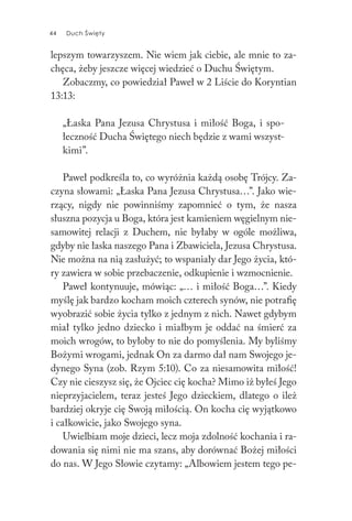 44 Duch Święty44 Duch Święty
lepszym towarzyszem. Nie wiem jak ciebie, ale mnie to za-
chęca, żeby jeszcze więcej wiedzieć o Duchu Świętym.
Zobaczmy, co powiedział Paweł w 2 Liście do Koryntian
13:13:
„Łaska Pana Jezusa Chrystusa i miłość Boga, i spo-
łeczność Ducha Świętego niech będzie z wami wszyst-
kimi”.
Paweł podkreśla to, co wyróżnia każdą osobę Trójcy. Za-
czyna słowami: „Łaska Pana Jezusa Chrystusa…”. Jako wie-
rzący, nigdy nie powinniśmy zapomnieć o tym, że nasza
słuszna pozycja u Boga, która jest kamieniem węgielnym nie-
samowitej relacji z Duchem, nie byłaby w ogóle możliwa,
gdyby nie łaska naszego Pana i Zbawiciela, Jezusa Chrystusa.
Nie można na nią zasłużyć; to wspaniały dar Jego życia, któ-
ry zawiera w sobie przebaczenie, odkupienie i wzmocnienie.
Paweł kontynuuje, mówiąc: „… i miłość Boga…”. Kiedy
myślę jak bardzo kocham moich czterech synów, nie potrafię
wyobrazić sobie życia tylko z jednym z nich. Nawet gdybym
miał tylko jedno dziecko i miałbym je oddać na śmierć za
moich wrogów, to byłoby to nie do pomyślenia. My byliśmy
Bożymi wrogami, jednak On za darmo dał nam Swojego je-
dynego Syna (zob. Rzym 5:10). Co za niesamowita miłość!
Czy nie cieszysz się, że Ojciec cię kocha? Mimo iż byłeś Jego
nieprzyjacielem, teraz jesteś Jego dzieckiem, dlatego o ileż
bardziej okryje cię Swoją miłością. On kocha cię wyjątkowo
i całkowicie, jako Swojego syna.
Uwielbiam moje dzieci, lecz moja zdolność kochania i ra-
dowania się nimi nie ma szans, aby dorównać Bożej miłości
do nas. W Jego Słowie czytamy: „Albowiem jestem tego pe-
 