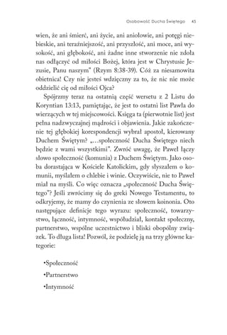 Osobowość Ducha Świętego 45
wien, że ani śmierć, ani życie, ani aniołowie, ani potęgi nie-
bieskie, ani teraźniejszość, ani przyszłość, ani moce, ani wy-
sokość, ani głębokość, ani żadne inne stworzenie nie zdoła
nas odłączyć od miłości Bożej, która jest w Chrystusie Je-
zusie, Panu naszym” (Rzym 8:38-39). Cóż za niesamowita
obietnica! Czy nie jesteś wdzięczny za to, że nic nie może
oddzielić cię od miłości Ojca?
Spójrzmy teraz na ostatnią część wersetu z 2 Listu do
Koryntian 13:13, pamiętając, że jest to ostatni list Pawła do
wierzących w tej miejscowości. Księga ta (pierwotnie list) jest
pełna nadzwyczajnej mądrości i objawienia. Jakie zakończe-
nie tej głębokiej korespondencji wybrał apostoł, kierowany
Duchem Świętym? „…społeczność Ducha Świętego niech
będzie z wami wszystkimi”. Zwróć uwagę, że Paweł łączy
słowo społeczność (komunia) z Duchem Świętym. Jako oso-
ba dorastająca w Kościele Katolickim, gdy słyszałem o ko-
munii, myślałem o chlebie i winie. Oczywiście, nie to Paweł
miał na myśli. Co więc oznacza „społeczność Ducha Świę-
tego”? Jeśli zwrócimy się do greki Nowego Testamentu, to
odkryjemy, że mamy do czynienia ze słowem koinonia. Oto
następujące definicje tego wyrazu: społeczność, towarzy-
stwo, łączność, intymność, współudział, kontakt społeczny,
partnerstwo, wspólne uczestnictwo i bliski obopólny zwią-
zek. To długa lista! Pozwól, że podzielę ją na trzy główne ka-
tegorie:
•Społeczność
•Partnerstwo
•Intymność
 