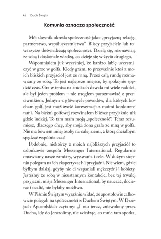 46 Duch Święty46 Duch Święty
Komunia oznacza społeczność
Mój słownik określa społeczność jako: „przyjazną relację,
partnerstwo, współuczestnictwo”. Bliscy przyjaciele lub to-
warzysze doświadczają społeczności. Dzielą się, rozmawiają
ze sobą i doskonale wiedzą, co dzieje się w życiu drugiego.
Wspomniałem już wcześniej, że bardzo lubię uczestni-
czyć w grze w golfa. Kiedy gram, to przeważnie ktoś z mo-
ich bliskich przyjaciół jest ze mną. Przez całą rundę rozma-
wiamy ze sobą. To jest najlepsze miejsce, by spokojnie spę-
dzić czas. Gra w tenisa na studiach dawała mi wiele radości,
ale był jeden problem – nie mogłem porozmawiać z prze-
ciwnikiem. Jednym z głównych powodów, dla których ko-
cham golf, jest możliwość konwersacji z moimi konkuren-
tami. Na bieżni golfowej rozwinąłem bliższe przyjaźnie niż
gdzie indziej. To tam mam moją „społeczność”. Teraz rozu-
miesz, dlaczego chcę, aby moja żona grała ze mną w golfa.
Nie ma bowiem innej osoby na całej ziemi, z którą chciałbym
spędzać wspólnie czas!
Podobnie, niektórzy z moich najbliższych przyjaciół to
członkowie zespołu Messenger International. Regularnie
omawiamy nasze zamiary, wyzwania i cele. W dużym stop-
niu polegam na ich ekspertyzach i przyjaźni. Nie wiem, gdzie
byłbym dzisiaj, gdyby nie ci wspaniali mężczyźni i kobiety.
Jesteśmy ze sobą w nieustannym kontakcie; bez tej trwałej
przyjaźni, misja Messenger International, by nauczać, docie-
rać i ocalić, nie byłaby możliwa.
W Piśmie Świętym wyraźnie widać, że apostołowie całko-
wicie polegali na społeczności z Duchem Świętym. W Dzie-
jach Apostolskich czytamy: „I oto teraz, zniewolony przez
Ducha, idę do Jerozolimy, nie wiedząc, co mnie tam spotka,
 