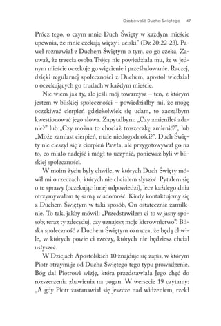 Osobowość Ducha Świętego 47
Prócz tego, o czym mnie Duch Święty w każdym mieście
upewnia, że mnie czekają więzy i uciski” (Dz 20:22-23). Pa-
weł rozmawiał z Duchem Świętym o tym, co go czeka. Za-
uważ, że trzecia osoba Trójcy nie powiedziała mu, że w jed-
nym mieście oczekuje go więzienie i prześladowanie. Raczej,
dzięki regularnej społeczności z Duchem, apostoł wiedział
o oczekujących go trudach w każdym mieście.
Nie wiem jak ty, ale jeśli mój towarzysz – ten, z którym
jestem w bliskiej społeczności – powiedziałby mi, że mogę
oczekiwać cierpień gdziekolwiek się udam, to zacząłbym
kwestionować jego słowa. Zapytałbym: „Czy zmieniłeś zda-
nie?” lub „Czy można to chociaż troszeczkę zmienić?”, lub
„Może zamiast cierpień, małe niedogodności?”. Duch Świę-
ty nie cieszył się z cierpień Pawła, ale przygotowywał go na
to, co miało nadejść i mógł to uczynić, ponieważ byli w bli-
skiej społeczności.
W moim życiu były chwile, w których Duch Święty mó-
wił mi o rzeczach, których nie chciałem słyszeć. Pytałem się
o te sprawy (oczekując innej odpowiedzi), lecz każdego dnia
otrzymywałem tę samą wiadomość. Kiedy kontaktujemy się
z Duchem Świętym w taki sposób, On ostatecznie zamilk-
nie. To tak, jakby mówił: „Przedstawiłem ci to w jasny spo-
sób; teraz ty zdecyduj, czy uznajesz moje kierownictwo”. Bli-
ska społeczność z Duchem Świętym oznacza, że będą chwi-
le, w których powie ci rzeczy, których nie będziesz chciał
usłyszeć.
W Dziejach Apostolskich 10 znajduje się zapis, w którym
Piotr otrzymuje od Ducha Świętego tego typu prowadzenie.
Bóg dał Piotrowi wizję, która przedstawiała Jego chęć do
rozszerzenia zbawienia na pogan. W wersecie 19 czytamy:
„A gdy Piotr zastanawiał się jeszcze nad widzeniem, rzekł
 