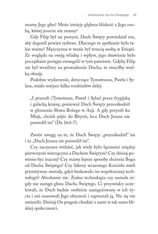 Osobowość Ducha Świętego 49
znamy Jego głos? Może istnieje głębsza bliskość z Jego oso-
bą, której jeszcze nie znamy?
Gdy Filip był na pustyni, Duch Święty powiedział mu,
aby dogonił pewien rydwan. Dlaczego to spotkanie było ta-
kie ważne? Mężczyzna w wozie był trzecią osobą w Etiopii.
Ze względu na swoją władzę i wpływ, jego zbawienie było
początkiem postępu ewangelii w tym państwie. Gdyby Filip
nie był wrażliwy na prowadzenie Ducha, to straciłby wiel-
ką okazję.
Podobne wydarzenie, dotyczące Tymoteusza, Pawła i Sy-
lasa, miało miejsce kilka rozdziałów dalej:
„I przeszli (Tymoteusz, Paweł i Sylas) przez frygijską
i galacką krainę, ponieważ Duch Święty przeszkodził
w głoszeniu Słowa Bożego w Azji. A gdy przyszli ku
Mizji, chcieli pójść do Bitynii, lecz Duch Jezusa nie
pozwolił im” (Dz 16:6-7).
Zwróć uwagę na to, że Duch Święty „przeszkodził” im
i że „Duch Jezusa nie pozwolił im”.
Czy zaczynasz widzieć, jak wiele było łączności między
pierwszymi wierzącymi a Duchem Świętym? Czy dzisiaj po-
winno być inaczej? Czy mamy lepsze sposoby służenia Bogu
od Ducha Świętego? Czy liderzy wczesnego Kościoła mieli
prymitywne metody, gdyż brakowało im współczesnej tech-
nologii? Absolutnie nie. Żadna technologia czy metoda ni-
gdy nie zastąpi głosu Ducha Świętego. Ci przywódcy ocze-
kiwali, że Duch będzie osobiście zaangażowany w ich ży-
ciu i oni szanowali Jego obecność i zapraszali ją. Nic się nie
zmieniło. Dzisiaj On pragnie chodzić z nami w tak samo bli-
skiej społeczności.
 