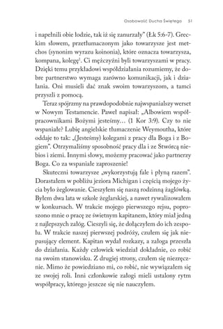 Osobowość Ducha Świętego 51
i napełnili obie łodzie, tak iż się zanurzały” (Łk 5:6-7). Grec-
kim słowem, przetłumaczonym jako towarzysze jest met-
chos (synonim wyrazu koinonia), które oznacza towarzysza,
kompana, kolegę1
. Ci mężczyźni byli towarzyszami w pracy.
Dzięki temu przykładowi współdziałania rozumiemy, że do-
bre partnerstwo wymaga zarówno komunikacji, jak i dzia-
łania. Oni musieli dać znak swoim towarzyszom, a tamci
przyszli z pomocą.
Teraz spójrzmy na prawdopodobnie najwspanialszy werset
w Nowym Testamencie. Paweł napisał: „Albowiem współ-
pracownikami Bożymi jesteśmy… (1 Kor 3:9). Czy to nie
wspaniałe? Lubię angielskie tłumaczenie Weymoutha, które
oddaje to tak: „(Jesteśmy) kolegami z pracy dla Boga i z Bo-
giem”. Otrzymaliśmy sposobność pracy dla i ze Stwórcą nie-
bios i ziemi. Innymi słowy, możemy pracować jako partnerzy
Boga. Co za wspaniałe zaproszenie!
Skuteczni towarzysze „wykorzystują fale i płyną razem”.
Dorastałem w pobliżu jeziora Michigan i częścią mojego ży-
cia było żeglowanie. Cieszyłem się naszą rodzinną żaglówką.
Byłem dwa lata w szkole żeglarskiej, a nawet rywalizowałem
w konkursach. W trakcie mojego pierwszego rejsu, popro-
szono mnie o pracę ze świetnym kapitanem, który miał jedną
z najlepszych załóg. Cieszyli się, że dołączyłem do ich zespo-
łu. W trakcie naszej pierwszej podróży, czułem się jak nie-
pasujący element. Kapitan wydał rozkazy, a załoga przeszła
do działania. Każdy człowiek wiedział dokładnie, co robić
na swoim stanowisku. Z drugiej strony, czułem się niezręcz-
nie. Mimo że powiedziano mi, co robić, nie wywiązałem się
ze swojej roli. Inni członkowie załogi mieli ustalony rytm
współpracy, którego jeszcze się nie nauczyłem.
 