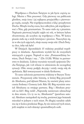 52 Duch Święty52 Duch Święty
Współpraca z Duchem Świętym to jak bycie częścią za-
łogi. Musisz z Nim pracować. Gdy pierwszy raz publicznie
głosiłem, moja żona i jej najlepsza przyjaciółka z pierwsze-
go rzędu, zasnęły. Nie współpracowałem z falą i przepływem
Ducha. Minęło trochę czasu, lecz odkryłem, jak współpraco-
wać z Nim, gdy przemawiam. To samo stało się z pisaniem.
Napisanie pierwszej książki zajęło mi rok, w którym byłem
sfrustrowany, ale uczyłem się współpracy z Nim. W końcu
pisanie stało się o wiele łatwiejsze i prostsze. Nauczyłem się,
że w obu tych zajęciach, oboje mamy swoje role i Duch Świę-
ty chce, żeby tak było!
W Dziejach Apostolskich 15 widzimy przykład współ-
pracy w działaniu. Apostołowie wysłali list do wszystkich
wierzących z pogan. Napisali w nim: „Postanowiliśmy bo-
wiem, Duch Święty i my…” (Dz 15:28). Widać tu partner-
stwo w działaniu. Liderzy wyraźnie wyrazili spojrzenie Du-
cha Świętego, jak i ich własne w odniesieniu do szczególnej
sytuacji. Obie strony podjęły decyzję i miały swoją rolę do
spełnienia. Byli towarzyszami w dziele Królestwa.
To samo założenie partnerstwa widzimy w Starym Testa-
mencie. Przypomnij sobie historię, w której Bóg przyszedł
do Abrahama, pod dębami Mamre, by omówić plany znisz-
czenia Sodomy i Gomory (zob. Rdz 18). Bóg wyraźnie uwa-
żał Abrahama za swojego partnera. Bóg i Abraham przy-
szli na klif i Bóg rzekł: „Naprawdę zamierzam zdmuchnąć
te dwa miasta. Co ty na to, Abrahamie?” (parafraza auto-
ra). Abraham zaniepokoił się trochę, ponieważ jego bratanek
mieszkał w jednym z tych miast. Po długiej naradzie udało
mu się w końcu przekonać Boga, by nie zniszczył tych miast,
jeśli znajdzie w nich dziesięć sprawiedliwych osób.
 