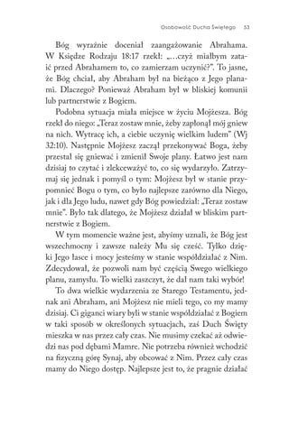 Osobowość Ducha Świętego 53
Bóg wyraźnie doceniał zaangażowanie Abrahama.
W Księdze Rodzaju 18:17 rzekł: „…czyż miałbym zata-
ić przed Abrahamem to, co zamierzam uczynić?”. To jasne,
że Bóg chciał, aby Abraham był na bieżąco z Jego plana-
mi. Dlaczego? Ponieważ Abraham był w bliskiej komunii
lub partnerstwie z Bogiem.
Podobna sytuacja miała miejsce w życiu Mojżesza. Bóg
rzekł do niego: „Teraz zostaw mnie, żeby zapłonął mój gniew
na nich. Wytracę ich, a ciebie uczynię wielkim ludem” (Wj
32:10). Następnie Mojżesz zaczął przekonywać Boga, żeby
przestał się gniewać i zmienił Swoje plany. Łatwo jest nam
dzisiaj to czytać i zlekceważyć to, co się wydarzyło. Zatrzy-
maj się jednak i pomyśl o tym: Mojżesz był w stanie przy-
pomnieć Bogu o tym, co było najlepsze zarówno dla Niego,
jak i dla Jego ludu, nawet gdy Bóg powiedział: „Teraz zostaw
mnie”. Było tak dlatego, że Mojżesz działał w bliskim part-
nerstwie z Bogiem.
W tym momencie ważne jest, abyśmy uznali, że Bóg jest
wszechmocny i zawsze należy Mu się cześć. Tylko dzię-
ki Jego łasce i mocy jesteśmy w stanie współdziałać z Nim.
Zdecydował, że pozwoli nam być częścią Swego wielkiego
planu, zamysłu. To wielki zaszczyt, że dał nam taki wybór!
To dwa wielkie wydarzenia ze Starego Testamentu, jed-
nak ani Abraham, ani Mojżesz nie mieli tego, co my mamy
dzisiaj. Ci giganci wiary byli w stanie współdziałać z Bogiem
w taki sposób w określonych sytuacjach, zaś Duch Święty
mieszka w nas przez cały czas. Nie musimy czekać aż odwie-
dzi nas pod dębami Mamre. Nie potrzeba również wchodzić
na fizyczną górę Synaj, aby obcować z Nim. Przez cały czas
mamy do Niego dostęp. Najlepsze jest to, że pragnie działać
 