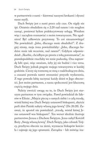 54 Duch Święty54 Duch Święty
w partnerstwie z nami – kierować naszymi krokami i słyszeć
nasze myśli.
Duch Święty jest z nami przez cały czas. On nigdy nie
śpi. Ostatnio obudziłem się o 2:20 nad ranem i nie mogłem
zasnąć, ponieważ byłem podekscytowany usługą. Wstałem
więc i zacząłem rozmawiać z moim towarzyszem. Nie zgad-
niesz! Był całkowicie przytomny. To coś niesamowitego!
Nie powiedział: „John, dlaczego mnie obudziłeś?”. Z dru-
giej strony, moja żona powiedziałaby: „John, dlaczego bu-
dzisz mnie tak wcześnie, nad ranem?”. Gdybym odpowie-
dział: „Skarbie, chciałbym po prostu z tobą porozmawiać”, to
prawdopodobnie rzuciłaby we mnie poduszką. Ona napraw-
dę lubi spać, więc uważam, żeby jej nie budzić i vice versa.
Duch Święty jednak pragnie mojego towarzystwa w każdej
godzinie. Cieszy się rozmową ze mną o nadchodzącym dniu,
a czasami pozwala nawet zrozumieć przyszłe wydarzenia.
Z tego powodu lubię zaczynać każdy dzień w Jego obecno-
ści. Jest moim partnerem, a nasza społeczność jest kluczową
częścią mojego dnia.
Należy zwrócić uwagę na to, że Duch Święty jest star-
szym partnerem w tym związku. Paweł powiedział do lide-
rów w Efezie: „Miejcie pieczę o samych siebie i o całą trzodę,
wśród której was Duch Święty ustanowił biskupami, abyście
paśli zbór Pański nabyty własną jego krwią” (Dz 20:28). Za-
uważ, że apostoł nie powiedział: „trzodę, wśród której Je-
zus ustanowił was biskupami”. Ten werset idealnie ilustruje
partnerstwo Jezusa z Duchem Świętym. Jezus nabył Kościół
Boży „Swoją własną krwią”. Duch Święty, jako członek Trój-
cy, przebywa obecnie na ziemi, wyznacza biskupów kościo-
ła i zajmuje się jego sprawami. Zarządza – lub mówiąc ina-
 