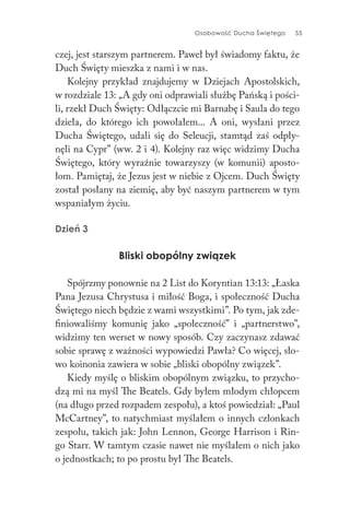 Osobowość Ducha Świętego 55
czej, jest starszym partnerem. Paweł był świadomy faktu, że
Duch Święty mieszka z nami i w nas.
Kolejny przykład znajdujemy w Dziejach Apostolskich,
w rozdziale 13: „A gdy oni odprawiali służbę Pańską i pości-
li, rzekł Duch Święty: Odłączcie mi Barnabę i Saula do tego
dzieła, do którego ich powołałem... A oni, wysłani przez
Ducha Świętego, udali się do Seleucji, stamtąd zaś odpły-
nęli na Cypr” (ww. 2 i 4). Kolejny raz więc widzimy Ducha
Świętego, który wyraźnie towarzyszy (w komunii) aposto-
łom. Pamiętaj, że Jezus jest w niebie z Ojcem. Duch Święty
został posłany na ziemię, aby być naszym partnerem w tym
wspaniałym życiu.
Dzień 3
Bliski obopólny związek
Spójrzmy ponownie na 2 List do Koryntian 13:13: „Łaska
Pana Jezusa Chrystusa i miłość Boga, i społeczność Ducha
Świętego niech będzie z wami wszystkimi”. Po tym, jak zde-
finiowaliśmy komunię jako „społeczność” i „partnerstwo”,
widzimy ten werset w nowy sposób. Czy zaczynasz zdawać
sobie sprawę z ważności wypowiedzi Pawła? Co więcej, sło-
wo koinonia zawiera w sobie „bliski obopólny związek”.
Kiedy myślę o bliskim obopólnym związku, to przycho-
dzą mi na myśl The Beatels. Gdy byłem młodym chłopcem
(na długo przed rozpadem zespołu), a ktoś powiedział: „Paul
McCartney”, to natychmiast myślałem o innych członkach
zespołu, takich jak: John Lennon, George Harrison i Rin-
go Starr. W tamtym czasie nawet nie myślałem o nich jako
o jednostkach; to po prostu był The Beatels.
 