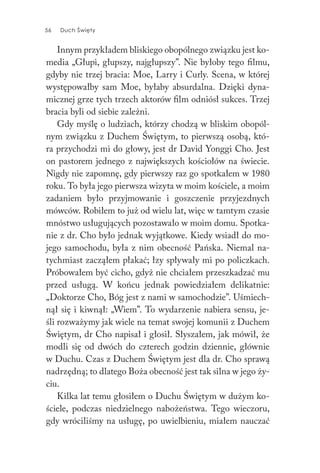 56 Duch Święty56 Duch Święty
Innym przykładem bliskiego obopólnego związku jest ko-
media „Głupi, głupszy, najgłupszy”. Nie byłoby tego filmu,
gdyby nie trzej bracia: Moe, Larry i Curly. Scena, w której
występowałby sam Moe, byłaby absurdalna. Dzięki dyna-
micznej grze tych trzech aktorów film odniósł sukces. Trzej
bracia byli od siebie zależni.
Gdy myślę o ludziach, którzy chodzą w bliskim obopól-
nym związku z Duchem Świętym, to pierwszą osobą, któ-
ra przychodzi mi do głowy, jest dr David Yonggi Cho. Jest
on pastorem jednego z największych kościołów na świecie.
Nigdy nie zapomnę, gdy pierwszy raz go spotkałem w 1980
roku. To była jego pierwsza wizyta w moim kościele, a moim
zadaniem było przyjmowanie i goszczenie przyjezdnych
mówców. Robiłem to już od wielu lat, więc w tamtym czasie
mnóstwo usługujących pozostawało w moim domu. Spotka-
nie z dr. Cho było jednak wyjątkowe. Kiedy wsiadł do mo-
jego samochodu, była z nim obecność Pańska. Niemal na-
tychmiast zacząłem płakać; łzy spływały mi po policzkach.
Próbowałem być cicho, gdyż nie chciałem przeszkadzać mu
przed usługą. W końcu jednak powiedziałem delikatnie:
„Doktorze Cho, Bóg jest z nami w samochodzie”. Uśmiech-
nął się i kiwnął: „Wiem”. To wydarzenie nabiera sensu, je-
śli rozważymy jak wiele na temat swojej komunii z Duchem
Świętym, dr Cho napisał i głosił. Słyszałem, jak mówił, że
modli się od dwóch do czterech godzin dziennie, głównie
w Duchu. Czas z Duchem Świętym jest dla dr. Cho sprawą
nadrzędną; to dlatego Boża obecność jest tak silna w jego ży-
ciu.
Kilka lat temu głosiłem o Duchu Świętym w dużym ko-
ściele, podczas niedzielnego nabożeństwa. Tego wieczoru,
gdy wróciliśmy na usługę, po uwielbieniu, miałem nauczać
 