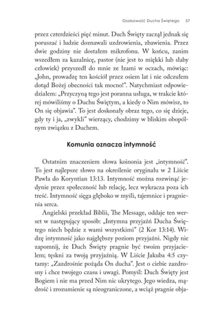 Osobowość Ducha Świętego 57
przez czterdzieści pięć minut. Duch Święty zaczął jednak się
poruszać i ludzie doznawali uzdrowienia, zbawienia. Przez
dwie godziny nie dostałem mikrofonu. W końcu, zanim
wszedłem za kazalnicę, pastor (nie jest to miękki lub słaby
człowiek) przyszedł do mnie ze łzami w oczach, mówiąc:
„John, prowadzę ten kościół przez osiem lat i nie odczułem
dotąd Bożej obecności tak mocno!”. Natychmiast odpowie-
działem: „Przyczyną tego jest poranna usługa, w trakcie któ-
rej mówiliśmy o Duchu Świętym, a kiedy o Nim mówisz, to
On się objawia”. To jest doskonały obraz tego, co się dzieje,
gdy ty i ja, „zwykli” wierzący, chodzimy w bliskim obopól-
nym związku z Duchem.
Komunia oznacza intymność
Ostatnim znaczeniem słowa koinonia jest „intymność”.
To jest najlepsze słowo na określenie oryginału w 2 Liście
Pawła do Koryntian 13:13. Intymność można rozwinąć je-
dynie przez społeczność lub relację, lecz wykracza poza ich
treść. Intymność sięga głęboko w myśli, tajemnice i pragnie-
nia serca.
Angielski przekład Biblii, The Message, oddaje ten wer-
set w następujący sposób: „Intymna przyjaźń Ducha Świę-
tego niech będzie z wami wszystkimi” (2 Kor 13:14). Wi-
dzę intymność jako najgłębszy poziom przyjaźni. Nigdy nie
zapomnij, że Duch Święty pragnie być twoim przyjacie-
lem; tęskni za twoją przyjaźnią. W Liście Jakuba 4:5 czy-
tamy: „Zazdrośnie pożąda On ducha”. Jest o ciebie zazdro-
sny i chce twojego czasu i uwagi. Pomyśl: Duch Święty jest
Bogiem i nie ma przed Nim nic ukrytego. Jego wiedza, mą-
drość i zrozumienie są nieograniczone, a wciąż pragnie obja-
 