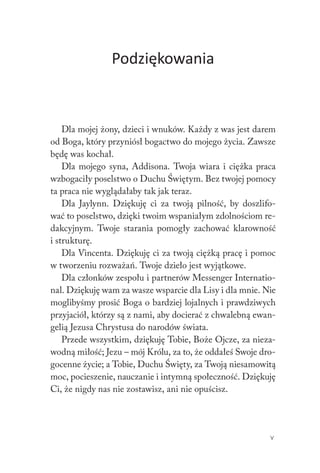 V
Podziękowania
Dla mojej żony, dzieci i wnuków. Każdy z was jest darem
od Boga, który przyniósł bogactwo do mojego życia. Zawsze
będę was kochał.
Dla mojego syna, Addisona. Twoja wiara i ciężka praca
wzbogaciły poselstwo o Duchu Świętym. Bez twojej pomocy
ta praca nie wyglądałaby tak jak teraz.
Dla Jaylynn. Dziękuję ci za twoją pilność, by doszlifo-
wać to poselstwo, dzięki twoim wspaniałym zdolnościom re-
dakcyjnym. Twoje starania pomogły zachować klarowność
i strukturę.
Dla Vincenta. Dziękuję ci za twoją ciężką pracę i pomoc
w tworzeniu rozważań. Twoje dzieło jest wyjątkowe.
Dla członków zespołu i partnerów Messenger Internatio-
nal. Dziękuję wam za wasze wsparcie dla Lisy i dla mnie. Nie
moglibyśmy prosić Boga o bardziej lojalnych i prawdziwych
przyjaciół, którzy są z nami, aby docierać z chwalebną ewan-
gelią Jezusa Chrystusa do narodów świata.
Przede wszystkim, dziękuję Tobie, Boże Ojcze, za nieza-
wodną miłość; Jezu – mój Królu, za to, że oddałeś Swoje dro-
gocenne życie; a Tobie, Duchu Święty, za Twoją niesamowitą
moc, pocieszenie, nauczanie i intymną społeczność. Dziękuję
Ci, że nigdy nas nie zostawisz, ani nie opuścisz.
 
