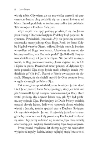 58 Duch Święty58 Duch Święty
wić się tobie. Gdy wiem, że coś ma wielką wartość lub zna-
czenie, to bardzo chcę podzielić się tym z tymi, którzy są mi
bliscy. Prawdopodobnie w twoim przypadku jest podobnie.
Tak samo jest z Duchem Świętym.
Zbyt często wierzący próbują przybliżyć się do Jezusa
poza relacją z Duchem Świętym. Podobny błąd popełnili fa-
ryzeusze. Powiedzieli Jezusowi: „My nie jesteśmy zrodzeni
z nierządu; mamy jednego Ojca, Boga. Rzekł im Jezus: Gdy-
by Bóg był waszym Ojcem, miłowalibyście mnie, Ja bowiem
wyszedłem od Boga i oto jestem. Albowiem nie sam od sie-
bie przyszedłem, lecz On mnie posłał” (Jn 8:41-42). Faryze-
usze chcieli relacji z Ojcem bez Syna. Nie potrafili zaakcep-
tować, że Bóg postanowił inaczej. Jezus wyjaśnił im, że On
i Ojciec są jedno. Powiedział nawet później: „Gdybyście byli
mnie poznali i Ojca mego byście znali; odtąd go znacie i wi-
dzieliście go” (Jn 14:7). Uczeni w Piśmie zwyczajnie nie słu-
chali. Dlatego, że nie chcieli przyjść do Ojca poprzez Syna,
w ogóle nie mogli być bliscy Ojcu.
Tak samo, Jezus powiedział jasno, że nie jest już na ziemi
i że Ojciec posłał Ducha Świętego (tego, który jest taki sam
jak Zbawiciel), by był naszym Pomocnikiem (Jn 16:7). Duch
został posłany, aby objawić Jezusa tak, jak Syn był posła-
ny, aby objawić Ojca. Pamiętajmy, że Duch Święty uwielbia
otaczać chwałą Jezusa. Jeśli więc naprawdę chcesz wiedzieć
więcej o Jezusie, musisz spędzić czas z Duchem Świętym.
On wyraźnie objawi ci Jezusa. Przejawi się jednak tylko tam,
gdzie będzie uczczony. Gdy poważamy Ducha, to On objawi
się nam i będziemy radować się zarówno Jego niesamowitą
obecnością, jak i większą świadomością tego, Kogo objawia.
Przez ponad trzydzieści lat służby, nigdy nie widziałem
wyjątku od reguły: ludzie, którzy najlepiej znają Jezusa to ci,
 