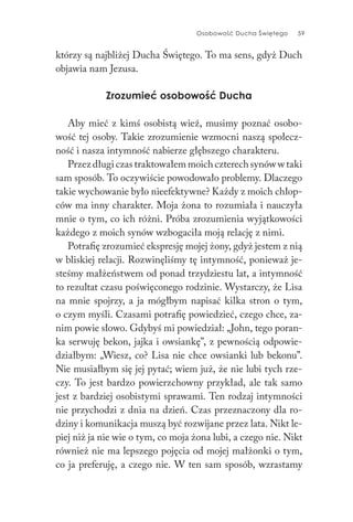 Osobowość Ducha Świętego 59
którzy są najbliżej Ducha Świętego. To ma sens, gdyż Duch
objawia nam Jezusa.
Zrozumieć osobowość Ducha
Aby mieć z kimś osobistą wieź, musimy poznać osobo-
wość tej osoby. Takie zrozumienie wzmocni naszą społecz-
ność i nasza intymność nabierze głębszego charakteru.
Przez długi czas traktowałem moich czterech synów w taki
sam sposób. To oczywiście powodowało problemy. Dlaczego
takie wychowanie było nieefektywne? Każdy z moich chłop-
ców ma inny charakter. Moja żona to rozumiała i nauczyła
mnie o tym, co ich różni. Próba zrozumienia wyjątkowości
każdego z moich synów wzbogaciła moją relację z nimi.
Potrafię zrozumieć ekspresję mojej żony, gdyż jestem z nią
w bliskiej relacji. Rozwinęliśmy tę intymność, ponieważ je-
steśmy małżeństwem od ponad trzydziestu lat, a intymność
to rezultat czasu poświęconego rodzinie. Wystarczy, że Lisa
na mnie spojrzy, a ja mógłbym napisać kilka stron o tym,
o czym myśli. Czasami potrafię powiedzieć, czego chce, za-
nim powie słowo. Gdybyś mi powiedział: „John, tego poran-
ka serwuję bekon, jajka i owsiankę”, z pewnością odpowie-
działbym: „Wiesz, co? Lisa nie chce owsianki lub bekonu”.
Nie musiałbym się jej pytać; wiem już, że nie lubi tych rze-
czy. To jest bardzo powierzchowny przykład, ale tak samo
jest z bardziej osobistymi sprawami. Ten rodzaj intymności
nie przychodzi z dnia na dzień. Czas przeznaczony dla ro-
dziny i komunikacja muszą być rozwijane przez lata. Nikt le-
piej niż ja nie wie o tym, co moja żona lubi, a czego nie. Nikt
również nie ma lepszego pojęcia od mojej małżonki o tym,
co ja preferuję, a czego nie. W ten sam sposób, wzrastamy
 