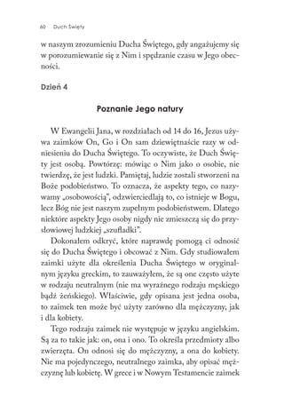 60 Duch Święty60 Duch Święty
w naszym zrozumieniu Ducha Świętego, gdy angażujemy się
w porozumiewanie się z Nim i spędzanie czasu w Jego obec-
ności.
Dzień 4
Poznanie Jego natury
W Ewangelii Jana, w rozdziałach od 14 do 16, Jezus uży-
wa zaimków On, Go i On sam dziewiętnaście razy w od-
niesieniu do Ducha Świętego. To oczywiste, że Duch Świę-
ty jest osobą. Powtórzę: mówiąc o Nim jako o osobie, nie
twierdzę, że jest ludzki. Pamiętaj, ludzie zostali stworzeni na
Boże podobieństwo. To oznacza, że aspekty tego, co nazy-
wamy „osobowością”, odzwierciedlają to, co istnieje w Bogu,
lecz Bóg nie jest naszym zupełnym podobieństwem. Dlatego
niektóre aspekty Jego osoby nigdy nie zmieszczą się do przy-
słowiowej ludzkiej „szufladki”.
Dokonałem odkryć, które naprawdę pomogą ci odnosić
się do Ducha Świętego i obcować z Nim. Gdy studiowałem
zaimki użyte dla określenia Ducha Świętego w oryginal-
nym języku greckim, to zauważyłem, że są one często użyte
w rodzaju neutralnym (nie ma wyraźnego rodzaju męskiego
bądź żeńskiego). Właściwie, gdy opisana jest jedna osoba,
to zaimek ten może być użyty zarówno dla mężczyzny, jak
i dla kobiety.
Tego rodzaju zaimek nie występuje w języku angielskim.
Są za to takie jak: on, ona i ono. To określa przedmioty albo
zwierzęta. On odnosi się do mężczyzny, a ona do kobiety.
Nie ma pojedynczego, neutralnego zaimka, aby opisać męż-
czyznę lub kobietę. W grece i w Nowym Testamencie zaimek
 