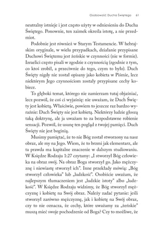Osobowość Ducha Świętego 61
neutralny istnieje i jest często użyty w odniesieniu do Ducha
Świętego. Ponownie, ten zaimek określa istotę, a nie przed-
miot.
Podobnie jest również w Starym Testamencie. W hebraj-
skim oryginale, w wielu przypadkach, działanie przypisane
Duchowi Świętemu jest żeńskie w czynności (nie w formie).
Izraelici często pisali w zgodzie z czynnością (zgodnie z tym,
co ktoś zrobił, a przeciwnie do tego, czym to było). Duch
Święty nigdy nie został opisany jako kobieta w Piśmie, lecz
niektórym Jego czynnościom zostały przypisane cechy ko-
biece.
To głęboki temat, którego nie zamierzam tutaj objaśniać,
lecz pozwól, że coś ci wyjaśnię: nie uważam, że Duch Świę-
ty jest kobietą. Właściwie, powiem to jeszcze raz bardzo wy-
raźnie: Duch Święty nie jest kobietą. Niektórzy ludzie głoszą
taką doktrynę, ale ja uważam to za bezpodstawne robienie
sensacji. Pozwól, że usunę ten pogląd z twojej pamięci. Duch
Święty nie jest boginią.
Musimy pamiętać, że to nie Bóg został stworzony na nasz
obraz, ale my na Jego. Wiem, że to brzmi jak elementarz, ale
ta prawda ma kapitalne znaczenie w dalszym studiowaniu.
W Księdze Rodzaju 1:27 czytamy: „I stworzył Bóg człowie-
ka na obraz swój. Na obraz Boga stworzył go. Jako mężczy-
znę i niewiastę stworzył ich”. Inne przekłady mówią: „Bóg
stworzył człowieka” lub „ludzkość”. Osobiście uważam, że
najlepszym tłumaczeniem jest „ludzkie istoty” albo „ludz-
kość”. W Księdze Rodzaju widzimy, że Bóg stworzył męż-
czyznę i kobietę na Swój obraz. Należy zadać pytanie: jeśli
stworzył zarówno mężczyznę, jak i kobietę na Swój obraz,
czy to nie oznacza, że cechy, które uważamy za „żeńskie”
muszą mieć swoje pochodzenie od Boga? Czy to możliwe, że
 