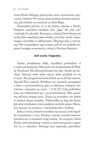 62 Duch Święty62 Duch Święty
istota Ducha Świętego przewyższa nasze zrozumienie męż-
czyzny i kobiety? W rzeczy samej zarówno bowiem mężczy-
zna, jak i kobieta są stworzeni na obraz Boga.
Zauważyłeś pewnie, że w tej książce mówiąc o Duchu
Świętym, używałem zaimków „On, „Jego” lub „On sam”
i tak będę Go określał. Koncepcja, w której Duch Święty ma
cechy, które określamy jako żeńskie, może być zawiła i wpra-
wiająca czytelnika w zakłopotanie. Dlaczego więc o tym pi-
szę? Nie omawiałbym tego tematu, jeśli to nie miałoby po-
prawić twojego zrozumienia i relacji z Duchem Świętym.
Jest czuły i łagodny
Zanim przejdziemy dalej, chciałbym powiedzieć ci
o moim pochodzeniu. Mój ojciec jest kombatantem II Woj-
ny Światowej. Ma dziewięćdziesiąt trzy lata i bardzo go ko-
cham. Nauczył mnie wielu rzeczy, które przydały mi się
w życiu. Nie przygotował mnie jednak na to, jak być mężem.
Apostoł Piotr napisał: „Podobnie wy, mężowie, postępujcie
z nimi z wyrozumiałością jako ze słabszym rodzajem nie-
wieścim i okazujcie im cześć…” (1 Pt 3:7). Gdy poślubiłem
Lisę, nie traktowałem jej z „wyrozumiałością”. Była pierw-
szą miłością mojego życia. Zanim ją poznałem, nie byłem
w żadnym innym związku. Traktowałem ją więc jak faceta.
Jak sobie wyobrażasz, takie podejście nie było udane. Musia-
łem nauczyć się nawiązać z nią kontakt jako z kobietą.
Jedną z rzeczy, których musiałem się nauczyć, było łagod-
ne rozmawianie z Lisą. Niestety, czasami szorstko komuni-
kowałem się z członkami mojej rodziny. Na szczęście, Duch
Święty mnie przekonuje i jestem w stanie przeprosić i napra-
wić to, co zepsułem. Pewnego razu naprawdę „zawaliłem”
 