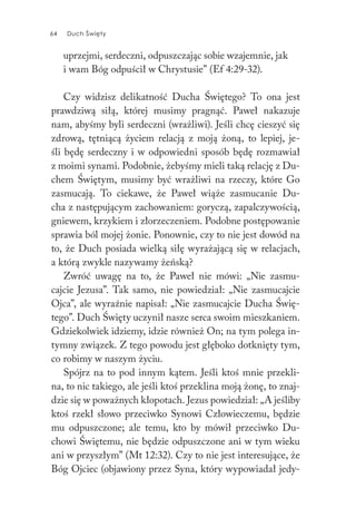 64 Duch Święty64 Duch Święty
uprzejmi, serdeczni, odpuszczając sobie wzajemnie, jak
i wam Bóg odpuścił w Chrystusie” (Ef 4:29-32).
Czy widzisz delikatność Ducha Świętego? To ona jest
prawdziwą siłą, której musimy pragnąć. Paweł nakazuje
nam, abyśmy byli serdeczni (wrażliwi). Jeśli chcę cieszyć się
zdrową, tętniącą życiem relacją z moją żoną, to lepiej, je-
śli będę serdeczny i w odpowiedni sposób będę rozmawiał
z moimi synami. Podobnie, żebyśmy mieli taką relację z Du-
chem Świętym, musimy być wrażliwi na rzeczy, które Go
zasmucają. To ciekawe, że Paweł wiąże zasmucanie Du-
cha z następującym zachowaniem: goryczą, zapalczywością,
gniewem, krzykiem i złorzeczeniem. Podobne postępowanie
sprawia ból mojej żonie. Ponownie, czy to nie jest dowód na
to, że Duch posiada wielką siłę wyrażającą się w relacjach,
a którą zwykle nazywamy żeńską?
Zwróć uwagę na to, że Paweł nie mówi: „Nie zasmu-
cajcie Jezusa”. Tak samo, nie powiedział: „Nie zasmucajcie
Ojca”, ale wyraźnie napisał: „Nie zasmucajcie Ducha Świę-
tego”. Duch Święty uczynił nasze serca swoim mieszkaniem.
Gdziekolwiek idziemy, idzie również On; na tym polega in-
tymny związek. Z tego powodu jest głęboko dotknięty tym,
co robimy w naszym życiu.
Spójrz na to pod innym kątem. Jeśli ktoś mnie przekli-
na, to nic takiego, ale jeśli ktoś przeklina moją żonę, to znaj-
dzie się w poważnych kłopotach. Jezus powiedział: „A jeśliby
ktoś rzekł słowo przeciwko Synowi Człowieczemu, będzie
mu odpuszczone; ale temu, kto by mówił przeciwko Du-
chowi Świętemu, nie będzie odpuszczone ani w tym wieku
ani w przyszłym” (Mt 12:32). Czy to nie jest interesujące, że
Bóg Ojciec (objawiony przez Syna, który wypowiadał jedy-
 
