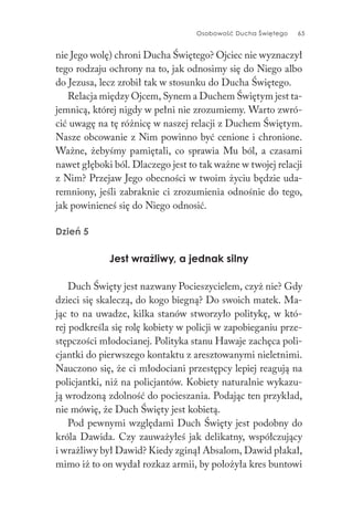 Osobowość Ducha Świętego 65
nie Jego wolę) chroni Ducha Świętego? Ojciec nie wyznaczył
tego rodzaju ochrony na to, jak odnosimy się do Niego albo
do Jezusa, lecz zrobił tak w stosunku do Ducha Świętego.
Relacja między Ojcem, Synem a Duchem Świętym jest ta-
jemnicą, której nigdy w pełni nie zrozumiemy. Warto zwró-
cić uwagę na tę różnicę w naszej relacji z Duchem Świętym.
Nasze obcowanie z Nim powinno być cenione i chronione.
Ważne, żebyśmy pamiętali, co sprawia Mu ból, a czasami
nawet głęboki ból. Dlaczego jest to tak ważne w twojej relacji
z Nim? Przejaw Jego obecności w twoim życiu będzie uda-
remniony, jeśli zabraknie ci zrozumienia odnośnie do tego,
jak powinieneś się do Niego odnosić.
Dzień 5
Jest wrażliwy, a jednak silny
Duch Święty jest nazwany Pocieszycielem, czyż nie? Gdy
dzieci się skaleczą, do kogo biegną? Do swoich matek. Ma-
jąc to na uwadze, kilka stanów stworzyło politykę, w któ-
rej podkreśla się rolę kobiety w policji w zapobieganiu prze-
stępczości młodocianej. Polityka stanu Hawaje zachęca poli-
cjantki do pierwszego kontaktu z aresztowanymi nieletnimi.
Nauczono się, że ci młodociani przestępcy lepiej reagują na
policjantki, niż na policjantów. Kobiety naturalnie wykazu-
ją wrodzoną zdolność do pocieszania. Podając ten przykład,
nie mówię, że Duch Święty jest kobietą.
Pod pewnymi względami Duch Święty jest podobny do
króla Dawida. Czy zauważyłeś jak delikatny, współczujący
i wrażliwy był Dawid? Kiedy zginął Absalom, Dawid płakał,
mimo iż to on wydał rozkaz armii, by położyła kres buntowi
 