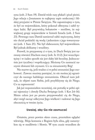 66 Duch Święty66 Duch Święty
syna (zob. 2 Sam 19). Dawid wiele razy płakał i pisał pieśni.
Jego relacja z Jonatanem to najlepszy zapis serdecznej i bli-
skiej przyjaźni w Piśmie Świętym. Nie zapominajmy o tym,
że był on wojownikiem, który pokonał olbrzyma i zabił ty-
siące ludzi. Był przywódcą bohaterów – możliwe, że naj-
większej grupy wojowników w historii Izraela (zob. 2 Sam
23). Pewnego razu Dawid zamierzał zabić mężczyznę, który
nie chciał podzielić się wodą i jedzeniem z jego towarzysza-
mi (zob. 1 Sam 25). Nie był słabeuszem; był wojownikiem.
Był jednak delikatny i wrażliwy.
Pozwól, że przypomnę ci o tym, że Duch Święty jest na-
zwany również Duchem mocy (zob. Iz 11:2). Jest wszechpo-
tężny i w żaden sposób nie jest słaby lub bezsilny. Jednocze-
śnie jest życzliwy i współczujący. Możemy Go zasmucić na-
szymi słowami lub czynami. Co za niesamowity Bóg!
Nie martw się, jeśli trudno ci w pełni zrozumieć Jego oso-
bowość. Zawsze musimy pamiętać, że nie można jej ograni-
czyć do naszego ludzkiego zrozumienia. Obiecał nam jed-
nak, że objawi nam Siebie, jeśli przybliżymy się do Niego.
Co za zaproszenie!
Jak już wspomniałem wcześniej, nie potrafię w pełni opi-
sać tajemnicy i chwały Ducha Świętego (zob. 1 Kor 2:6-16).
Moim celem jest po prostu przyprowadzić cię do Niego,
abyś mógł zacząć odkrywać Jego wielkość i radować się Jego
obecnością w twoim życiu.
Uważaj, aby Go nie zasmucać
Ostatnio, przez pewien okres czasu, przestałem oglądać
telewizję. Moja komunia z Bogiem była silna, gdy zanurzy-
łem się w modlitwie i Słowie. W tym czasie wszedłem do
 