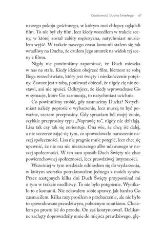 Osobowość Ducha Świętego 67
naszego pokoju gościnnego, w którym moi chłopcy oglądali
film. To nie był zły film, lecz kiedy wszedłem w trakcie sce-
ny, w której został zabity mężczyzna, natychmiast musia-
łem wyjść. W trakcie naszego czasu komunii stałem się tak
wrażliwy na Ducha, że czułem Jego smutek na widok tej sce-
ny z filmu.
Nigdy nie powinniśmy zapominać, że Duch mieszka
w nas na stałe. Kiedy idziesz obejrzeć film, bierzesz ze sobą
Boga wszechświata, który jest święty i nieskończenie potęż-
ny. Zawsze jest z tobą, ponieważ obiecał, że nigdy cię nie zo-
stawi, ani nie opuści. Odkryjesz, że kiedy wprowadzasz Go
w sytuacje, które Go zasmucają, to natychmiast ucichnie.
Co powinniśmy zrobić, gdy zasmucimy Ducha? Natych-
miast należy poprosić o wybaczenie, lecz muszą to być po-
ważne, szczere przeprosiny. Gdy sprawiam ból mojej żonie,
szybkie przeprosiny typu „Naprawię to”, nigdy nie działają.
Lisa tak czy tak się zorientuje. Ona wie, że chcę iść dalej,
a nie szczerze zająć się tym, co spowodowało naruszenie na-
szej społeczności. Lisa nie pragnie mnie potępić, lecz chce się
upewnić, że nie ma nic nieszczerego albo udawanego w na-
szej społeczności. W ten sam sposób Duch Święty nie chce
powierzchownej społeczności, lecz prawdziwej intymności.
Wcześniej w tym rozdziale odniosłem się do wydarzenia,
w którym szorstko potraktowałem jednego z moich synów.
Przez następnych kilka dni Duch Święty przypominał mi
o tym w trakcie modlitwy. To nie było potępienie. Wynika-
ło to z komunii. Nie zdawałem sobie sprawy, jak bardzo Go
zasmuciłem. Kilka razy prosiłem o przebaczenie, ale nie było
to spowodowane prawdziwym, pobożnym smutkiem. Chcia-
łem po prostu iść do przodu. On zaś kontynuował. Delikat-
ne zachęty doprowadziły mnie do miejsca prawdziwego, głę-
 
