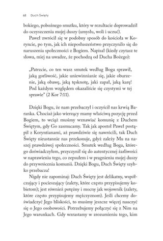 68 Duch Święty68 Duch Święty
bokiego, pobożnego smutku, który w rezultacie doprowadził
do oczyszczenia mojej duszy (umysłu, woli i uczuć).
Paweł zwrócił się w podobny sposób do kościoła w Ko-
ryncie, po tym, jak ich nieposłuszeństwo przyczyniło się do
naruszenia społeczności z Bogiem. Napisał (kiedy czytasz te
słowa, miej na uwadze, że pochodzą od Ducha Bożego):
„Patrzcie, co ten wasz smutek według Boga sprawił,
jaką gorliwość, jakie uniewinnianie się, jakie oburze-
nie, jaką obawę, jaką tęsknotę, jaki zapał, jaką karę!
Pod każdym względem okazaliście się czystymi w tej
sprawie” (2 Kor 7:11).
Dzięki Bogu, że nam przebaczył i oczyścił nas krwią Ba-
ranka. Chociaż jako wierzący mamy właściwą pozycję przed
Bogiem, to wciąż musimy wznawiać komunię z Duchem
Świętym, gdy Go zasmucamy. Tak jak apostoł Paweł postą-
pił z Koryntianami, aż prawdziwie się nawrócili, tak Duch
Święty nieustannie nas przekonuje, gdyż zależy Mu na na-
szej prawdziwej społeczności. Smutek według Boga, które-
go doświadczyłem, przyczynił się do autentycznej żarliwości
w naprawieniu tego, co zepsułem i w pragnieniu mojej duszy
do przywrócenia komunii. Dzięki Bogu, Duch Święty szyb-
ko przebacza!
Nigdy nie zapominaj: Duch Święty jest delikatny, współ-
czujący i pocieszający (zalety, które często przypisujemy ko-
bietom); jest również potężny i mocny jak wojownik (zalety,
które często przypisujemy mężczyznom). Jeśli chcemy do-
świadczyć Jego bliskości, to musimy jeszcze więcej nauczyć
się o Jego osobowości. Potrzebujemy połączyć się z Nim na
Jego warunkach. Gdy wzrastamy w zrozumieniu tego, kim
 
