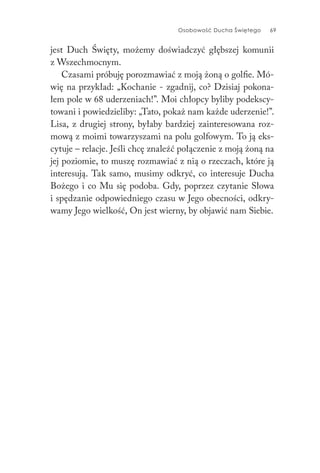 Osobowość Ducha Świętego 69
jest Duch Święty, możemy doświadczyć głębszej komunii
z Wszechmocnym.
Czasami próbuję porozmawiać z moją żoną o golfie. Mó-
wię na przykład: „Kochanie - zgadnij, co? Dzisiaj pokona-
łem pole w 68 uderzeniach!”. Moi chłopcy byliby podekscy-
towani i powiedzieliby: „Tato, pokaż nam każde uderzenie!”.
Lisa, z drugiej strony, byłaby bardziej zainteresowana roz-
mową z moimi towarzyszami na polu golfowym. To ją eks-
cytuje – relacje. Jeśli chcę znaleźć połączenie z moją żoną na
jej poziomie, to muszę rozmawiać z nią o rzeczach, które ją
interesują. Tak samo, musimy odkryć, co interesuje Ducha
Bożego i co Mu się podoba. Gdy, poprzez czytanie Słowa
i spędzanie odpowiedniego czasu w Jego obecności, odkry-
wamy Jego wielkość, On jest wierny, by objawić nam Siebie.
 