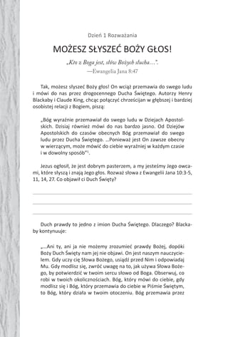 70 Duch Święty70 Duch Święty
Dzień 1 Rozważania
MOŻESZ SŁYSZEĆ BOŻY GŁOS!
„Kto z Boga jest, słów Bożych słucha…”.
—Ewangelia Jana 8:47
Tak, możesz słyszeć Boży głos! On wciąż przemawia do swego ludu
i mówi do nas przez drogocennego Ducha Świętego. Autorzy Henry
Blackaby i Claude King, chcąc połączyć chrześcijan w głębszej i bardziej
osobistej relacji z Bogiem, piszą:
„Bóg wyraźnie przemawiał do swego ludu w Dziejach Apostol-
skich. Dzisiaj również mówi do nas bardzo jasno. Od Dziejów
Apostolskich do czasów obecnych Bóg przemawiał do swego
ludu przez Ducha Świętego. …Ponieważ jest On zawsze obecny
w wierzącym, może mówić do ciebie wyraźniej w każdym czasie
i w dowolny sposób”1
.
Jezus ogłosił, że jest dobrym pasterzem, a my jesteśmy Jego owca-
mi, które słyszą i znają Jego głos. Rozważ słowa z Ewangelii Jana 10:3-5,
11, 14, 27. Co objawił ci Duch Święty?
Duch prawdy to jedno z imion Ducha Świętego. Dlaczego? Blacka-
by kontynuuje:
„…Ani ty, ani ja nie możemy zrozumieć prawdy Bożej, dopóki
Boży Duch Święty nam jej nie objawi. On jest naszym nauczycie-
lem. Gdy uczy cię Słowa Bożego, usiądź przed Nim i odpowiadaj
Mu. Gdy modlisz się, zwróć uwagę na to, jak używa Słowa Boże-
go, by potwierdzić w twoim sercu słowo od Boga. Obserwuj, co
robi w twoich okolicznościach. Bóg, który mówi do ciebie, gdy
modlisz się i Bóg, który przemawia do ciebie w Piśmie Świętym,
to Bóg, który działa w twoim otoczeniu. Bóg przemawia przez
 
