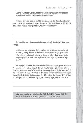 Osobowość Ducha Świętego 71
Ducha Świętego w Biblii, modlitwie, okolicznościach i w kościele,
aby objawić siebie, swój zamiar, i swoje drogi”2
.
Jakie są główne rzeczy, na które oczekujesz, że Duch Święty ci ob-
jawi? Uważnie przeczytaj słowa Jezusa z Ewangelii Jana 14:26; 15:26;
16:12-15 i przedstaw pięć rzeczy, których naucza Duch.
Co jest kluczem do poznania Bożego głosu? Blackaby i King konty-
nuują:
„…Kluczem do poznania Bożego głosu nie jest jakaś formułka lub
metoda, którą można zastosować. Poznanie Bożego głosu wy-
nika z intymnej relacji miłości z Bogiem. …Gdy Bóg przemawia,
a ty reagujesz, to w końcu będziesz wyraźniej rozpoznawać Jego
głos”3
.
Relacja jest kluczem do poznania i słuchania Bożego głosu. Henoch,
Noe, Abraham i wielu innych doświadczyło tego z pierwszej ręki. Mo-
żesz tego doświadczyć również i ty. Jaka reguła w Księdze Amosa 3:7,
Księdze Daniela 2:22 i Psalmie 25:14 jest odzwierciedlona w Ewangelii
Jana 15:15, 1 Liście do Koryn an 2:9-10 i Liście do Efezjan 1:9? W jaki
sposób jest to dla ciebie zachętą (jako wierzącego „dni ostatnich”)?
Użyj przykładów z życia Enocha (Rdz 5:21-24), Noego (Rdz 6:9-
18), Abrahama (Rdz 18:16-22) oraz Piotra (Dz 10:9-23).
 