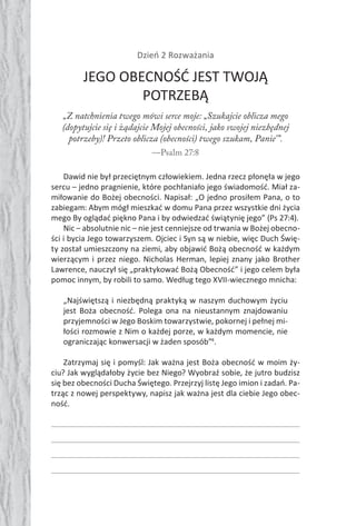 72 Duch Święty72 Duch Święty
Dzień 2 Rozważania
JEGO OBECNOŚĆ JEST TWOJĄ
POTRZEBĄ
„Z natchnienia twego mówi serce moje: „Szukajcie oblicza mego
(dopytujcie się i żądajcie Mojej obecności, jako swojej niezbędnej
potrzeby)! Przeto oblicza (obecności) twego szukam, Panie’”.
—Psalm 27:8
Dawid nie był przeciętnym człowiekiem. Jedna rzecz płonęła w jego
sercu – jedno pragnienie, które pochłaniało jego świadomość. Miał za-
miłowanie do Bożej obecności. Napisał: „O jedno prosiłem Pana, o to
zabiegam: Abym mógł mieszkać w domu Pana przez wszystkie dni życia
mego By oglądać piękno Pana i by odwiedzać świątynię jego” (Ps 27:4).
Nic – absolutnie nic – nie jest cenniejsze od trwania w Bożej obecno-
ści i bycia Jego towarzyszem. Ojciec i Syn są w niebie, więc Duch Świę-
ty został umieszczony na ziemi, aby objawić Bożą obecność w każdym
wierzącym i przez niego. Nicholas Herman, lepiej znany jako Brother
Lawrence, nauczył się „praktykować Bożą Obecność” i jego celem była
pomoc innym, by robili to samo. Według tego XVII-wiecznego mnicha:
„Najświętszą i niezbędną praktyką w naszym duchowym życiu
jest Boża obecność. Polega ona na nieustannym znajdowaniu
przyjemności w Jego Boskim towarzystwie, pokornej i pełnej mi-
łości rozmowie z Nim o każdej porze, w każdym momencie, nie
ograniczając konwersacji w żaden sposób”4
.
Zatrzymaj się i pomyśl: Jak ważna jest Boża obecność w moim ży-
ciu? Jak wyglądałoby życie bez Niego? Wyobraź sobie, że jutro budzisz
się bez obecności Ducha Świętego. Przejrzyj listę Jego imion i zadań. Pa-
trząc z nowej perspektywy, napisz jak ważna jest dla ciebie Jego obec-
ność.
 