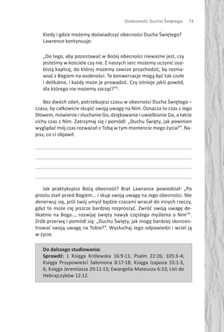 Osobowość Ducha Świętego 73
Kiedy i gdzie możemy doświadczyć obecności Ducha Świętego?
Lawrence kontynuuje:
„Do tego, aby pozostawać w Bożej obecności nieważne jest, czy
jesteśmy w kościele czy nie. Z naszych serc możemy uczynić oso-
bistą kaplicę, do której możemy zawsze przychodzić, by rozma-
wiać z Bogiem na osobności. Te konwersacje mogą być tak czułe
i delikatne, i każdy może je prowadzić. Czy istnieje jakiś powód,
dla którego nie możemy zacząć?”5
.
Bez dwóch zdań, potrzebujesz czasu w obecności Ducha Świętego –
czasu, by całkowicie skupić swoją uwagę na Nim. Oznacza to czas z Jego
Słowem, mówienie i słuchanie Go, dziękowanie i uwielbianie Go, a także
cichy czas z Nim. Zatrzymaj się i pomódl: „Duchu Święty, jak powinien
wyglądać mój czas rozważań z Tobą w tym momencie mego życia?”. Na-
pisz, co ci objawił.
Jak praktykujesz Bożą obecność? Brat Lawrance powiedział: „Po
prostu stań przed Bogiem… i skup swoją uwagę na Jego obecności. Nie
denerwuj się, jeśli twój umysł będzie czasami wracał do innych rzeczy,
gdyż to może cię jeszcze bardziej rozproszyć. Zwróć swoją uwagę de-
likatnie na Boga…, rozwijaj święty nawyk częstego myślenia o Nim”6
.
Zrób przerwę i pomódl się: „Duchu Święty, jak mogę bardziej skoncen-
trować swoją uwagę na Tobie?”. Wysłuchaj Jego odpowiedzi i wciel ją
w życie.
Do dalszego studiowania:
Sprawdź: 1 Księga Królewska 16:9-11; Psalm 22:26; 105:3-4;
Księga Przypowieści Salomona 8:17-18; Księga Izajasza 55:1-3,
6; Księga Jeremiasza 29:11-13; Ewangelia Mateusza 6:33; List do
Hebrajczyków 12:12.
 