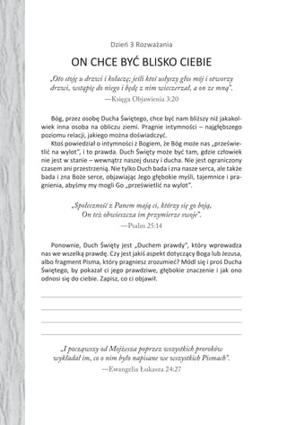 74 Duch Święty74 Duch Święty
Dzień 3 Rozważania
ON CHCE BYĆ BLISKO CIEBIE
„Oto stoję u drzwi i kołaczę; jeśli ktoś usłyszy głos mój i otworzy
drzwi, wstąpię do niego i będę z nim wieczerzał, a on ze mną”.
—Księga Objawienia 3:20
Bóg, przez osobę Ducha Świętego, chce być nam bliższy niż jakakol-
wiek inna osoba na obliczu ziemi. Pragnie intymności – najgłębszego
poziomu relacji, jakiego można doświadczyć.
Ktoś powiedział o intymności z Bogiem, że Bóg może nas „prześwie-
tlić na wylot”, i to prawda. Duch Święty może być tam, gdzie człowiek
nie jest w stanie – wewnątrz naszej duszy i ducha. Nie jest ograniczony
czasem ani przestrzenią. Nie tylko Duch bada i zna nasze serca, ale także
bada i zna Boże serce, objawiając Jego głębokie myśli, tajemnice i pra-
gnienia, abyśmy my mogli Go „prześwietlić na wylot”.
„Społeczność z Panem mają ci, którzy się go boją,
On też obwieszcza im przymierze swoje”.
—Psalm 25:14
Ponownie, Duch Święty jest „Duchem prawdy”, który wprowadza
nas we wszelką prawdę. Czy jest jakiś aspekt dotyczący Boga lub Jezusa,
albo fragment Pisma, który pragniesz zrozumieć? Módl się i proś Ducha
Świętego, by pokazał ci jego prawdziwe, głębokie znaczenie i jak ono
odnosi się do ciebie. Zapisz, co ci objawił.
„I począwszy od Mojżesza poprzez wszystkich proroków
wykładał im, co o nim było napisane we wszystkich Pismach”.
—Ewangelia Łukasza 24:27
 