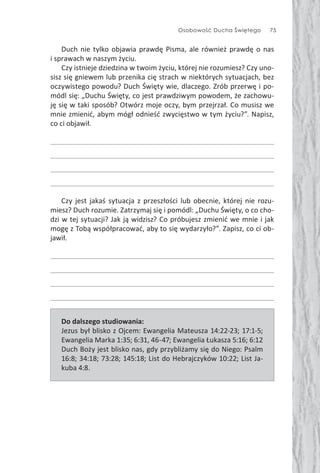 Osobowość Ducha Świętego 75
Duch nie tylko objawia prawdę Pisma, ale również prawdę o nas
i sprawach w naszym życiu.
Czy istnieje dziedzina w twoim życiu, której nie rozumiesz? Czy uno-
sisz się gniewem lub przenika cię strach w niektórych sytuacjach, bez
oczywistego powodu? Duch Święty wie, dlaczego. Zrób przerwę i po-
módl się: „Duchu Święty, co jest prawdziwym powodem, że zachowu-
ję się w taki sposób? Otwórz moje oczy, bym przejrzał. Co musisz we
mnie zmienić, abym mógł odnieść zwycięstwo w tym życiu?”. Napisz,
co ci objawił.
Czy jest jakaś sytuacja z przeszłości lub obecnie, której nie rozu-
miesz? Duch rozumie. Zatrzymaj się i pomódl: „Duchu Święty, o co cho-
dzi w tej sytuacji? Jak ją widzisz? Co próbujesz zmienić we mnie i jak
mogę z Tobą współpracować, aby to się wydarzyło?”. Zapisz, co ci ob-
jawił.
Do dalszego studiowania:
Jezus był blisko z Ojcem: Ewangelia Mateusza 14:22-23; 17:1-5;
Ewangelia Marka 1:35; 6:31, 46-47; Ewangelia Łukasza 5:16; 6:12
Duch Boży jest blisko nas, gdy przybliżamy się do Niego: Psalm
16:8; 34:18; 73:28; 145:18; List do Hebrajczyków 10:22; List Ja-
kuba 4:8.
 