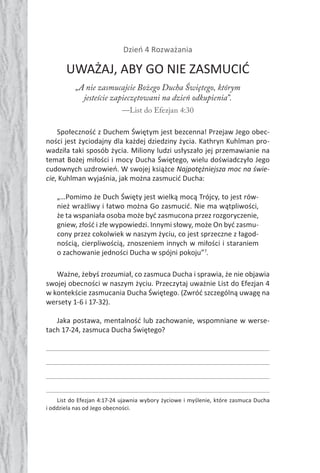 76 Duch Święty76 Duch Święty
Dzień 4 Rozważania
UWAŻAJ, ABY GO NIE ZASMUCIĆ
„A nie zasmucajcie Bożego Ducha Świętego, którym
jesteście zapieczętowani na dzień odkupienia”.
—List do Efezjan 4:30
Społeczność z Duchem Świętym jest bezcenna! Przejaw Jego obec-
ności jest życiodajny dla każdej dziedziny życia. Kathryn Kuhlman pro-
wadziła taki sposób życia. Miliony ludzi usłyszało jej przemawianie na
temat Bożej miłości i mocy Ducha Świętego, wielu doświadczyło Jego
cudownych uzdrowień. W swojej książce Najpotężniejsza moc na świe-
cie, Kuhlman wyjaśnia, jak można zasmucić Ducha:
„…Pomimo że Duch Święty jest wielką mocą Trójcy, to jest rów-
nież wrażliwy i łatwo można Go zasmucić. Nie ma wątpliwości,
że ta wspaniała osoba może być zasmucona przez rozgoryczenie,
gniew, złość i złe wypowiedzi. Innymi słowy, może On być zasmu-
cony przez cokolwiek w naszym życiu, co jest sprzeczne z łagod-
nością, cierpliwością, znoszeniem innych w miłości i staraniem
o zachowanie jedności Ducha w spójni pokoju”7
.
Ważne, żebyś zrozumiał, co zasmuca Ducha i sprawia, że nie objawia
swojej obecności w naszym życiu. Przeczytaj uważnie List do Efezjan 4
w kontekście zasmucania Ducha Świętego. (Zwróć szczególną uwagę na
wersety 1-6 i 17-32).
Jaka postawa, mentalność lub zachowanie, wspomniane w werse-
tach 17-24, zasmuca Ducha Świętego?
List do Efezjan 4:17-24 ujawnia wybory życiowe i myślenie, które zasmuca Ducha
i oddziela nas od Jego obecności.
 