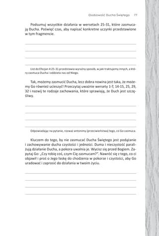 Osobowość Ducha Świętego 77
Podsumuj wszystkie działania w wersetach 25-31, które zasmuca-
ją Ducha. Poświęć czas, aby napisać konkretne uczynki przedstawione
w tym fragmencie.
List do Efezjan 4:25-31 przedstawia wyraźny sposób, w jaki traktujemy innych, a któ-
ry zasmuca Ducha i oddziela nas od Niego.
Tak, możemy zasmucić Ducha, lecz dobra nowina jest taka, że może-
my Go również ucieszyć! Przeczytaj uważnie wersety 1-7, 14-15, 25, 29,
32 i nazwij te rodzaje zachowania, które sprawiają, że Duch jest szczę-
śliwy.
Odpowiadając na pytanie, rozważ antonimy (przeciwieństwa) tego, co Go zasmuca.
Kluczem do tego, by nie zasmucać Ducha Świętego jest podążanie
i zachowywanie ducha czystości i jedności. Duma i nieczystość parali-
żują działanie Ducha, a pokora uwalnia je. Wycisz się przed Bogiem. Za-
pytaj Go: „Czy robię coś, czym Cię zasmucam?”. Nawróć się z tego, co ci
objawił i proś o Jego łaskę do chodzenia w pokorze i czystości, aby Go
uradować i zaprosić do działania w twoim życiu.
 