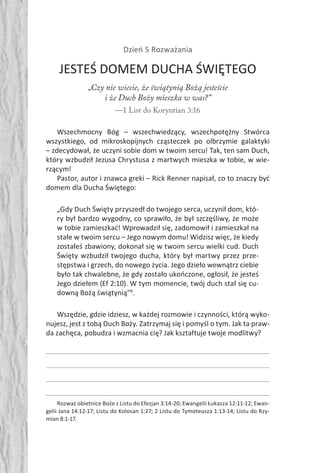 78 Duch Święty78 Duch Święty
Dzień 5 Rozważania
JESTEŚ DOMEM DUCHA ŚWIĘTEGO
„Czy nie wiecie, że świątynią Bożą jesteście
i że Duch Boży mieszka w was?”
—1 List do Koryntian 3:16
Wszechmocny Bóg – wszechwiedzący, wszechpotężny Stwórca
wszystkiego, od mikroskopijnych cząsteczek po olbrzymie galaktyki
– zdecydował, że uczyni sobie dom w twoim sercu! Tak, ten sam Duch,
który wzbudził Jezusa Chrystusa z martwych mieszka w tobie, w wie-
rzącym!
Pastor, autor i znawca greki – Rick Renner napisał, co to znaczy być
domem dla Ducha Świętego:
„Gdy Duch Święty przyszedł do twojego serca, uczynił dom, któ-
ry był bardzo wygodny, co sprawiło, że był szczęśliwy, że może
w tobie zamieszkać! Wprowadził się, zadomowił i zamieszkał na
stałe w twoim sercu – Jego nowym domu! Widzisz więc, że kiedy
zostałeś zbawiony, dokonał się w twoim sercu wielki cud. Duch
Święty wzbudził twojego ducha, który był martwy przez prze-
stępstwa i grzech, do nowego życia. Jego dzieło wewnątrz ciebie
było tak chwalebne, że gdy zostało ukończone, ogłosił, że jesteś
Jego dziełem (Ef 2:10). W tym momencie, twój duch stał się cu-
downą Bożą świątynią”8
.
Wszędzie, gdzie idziesz, w każdej rozmowie i czynności, którą wyko-
nujesz, jest z tobą Duch Boży. Zatrzymaj się i pomyśl o tym. Jak ta praw-
da zachęca, pobudza i wzmacnia cię? Jak kształtuje twoje modlitwy?
Rozważ obietnice Boże z Listu do Efezjan 3:14-20; Ewangelii Łukasza 12:11-12; Ewan-
gelii Jana 14:12-17; Listu do Kolosan 1:27; 2 Listu do Tymoteusza 1:13-14; Listu do Rzy-
mian 8:1-17.
 